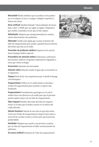 49
Glosario
Mucosidad Fluido resbaloso que se produce en los pulmo-
nes y la tráquea. Se seca y se pega a cualquier superficie y
forma una costra.
Nariz artiﬁcial También llamada “intercambiador de hume-
que entibia y humedece el aire que su hijo inspira.
Nebulizador Máquina que entrega humedad y/o medica-
mento directamente a los pulmones.
Obturador Varilla semi rígida que se pone al interior del
tubo de traqueostomía para ayudar a guiarlo hacia el interior
del orificio que hay en el cuello.
Proveedor de productos médicos -
tiene el equipo médico especial.
Proveedores de atención médica
practicantes, médicos, terapeutas respiratorios, logopedas u
otros que visiten su hogar.
Secreciones Sinónimo de mucosidad.
Solución salina Solución similar al agua que se encuentra en
el organismo.
Tráquea Parte de las vías respiratorias que va desde la laringe
a los bronquios.
Traqueostomía Orificio en el cuello donde se introduce
el tubo de traqueostomía para ayudarle a respirar más
fácilmente.
Traqueostomía Procedimiento quirúrgico en el cual el
médico hace una abertura en el cuello para que el paciente
pueda respirar mejor con un tubo de traqueostomía.
Tubo traqueal Nombre abreviado del tubo de traqueos-
cuello del niño.
Válvula fonatoria Válvula de una sola vía que deja entrar
el aire por el tubo de traqueostomía y luego lo hace pasar a
través de las cuerdas vocales y la boca para que la persona
pueda hablar.
Ventilador Máquina que ayuda a una persona a respirar
por un tubo de traqueostomía al inflar mecánicamente los
pulmones.
Vía aérea artiﬁcial Sinónimo de “tubo de traqueostomía”.
 