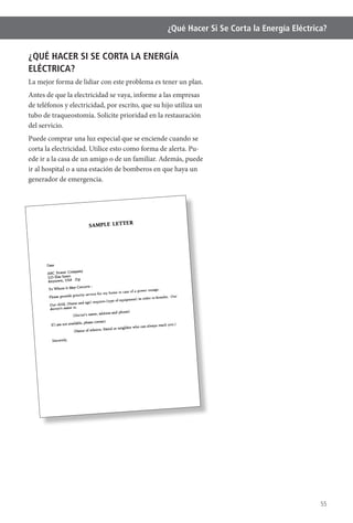 55
¿Qué Hacer Si Se Corta la Energía Eléctrica?
¿QUÉ HACER SI SE CORTA LA ENERGÍA
ELÉCTRICA?
La mejor forma de lidiar con este problema es tener un plan.
Antes de que la electricidad se vaya, informe a las empresas
de teléfonos y electricidad, por escrito, que su hijo utiliza un
tubo de traqueostomía. Solicite prioridad en la restauración
del servicio.
Puede comprar una luz especial que se enciende cuando se
corta la electricidad. Utilice esto como forma de alerta. Pu-
ede ir a la casa de un amigo o de un familiar. Además, puede
ir al hospital o a una estación de bomberos en que haya un
generador de emergencia.
 