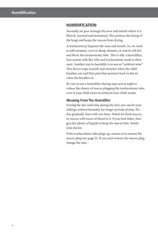 4
Humidiﬁcation
HUMIDIFICATION
Normally air goes through the nose and mouth where it is
filtered, warmed and moistened. This protects the lining of
the lungs and keeps the mucus from drying.
A tracheostomy bypasses the nose and mouth. So, we need
to add moisture, even in damp climates, or mucus will dry
and block the tracheostomy tube. This is why a humidifica-
tion system with flex tube and tracheostomy mask is often
used. Another way to humidify is to use an “artificial nose.”
This device traps warmth and moisture when the child
breathes out and then puts that moisture back in the air
when she breathes in.
Be sure to use a humidifier during naps and at night to
reduce the chance of mucus plugging the tracheostomy tube,
even if your child wears an artificial nose while awake.
Weaning From The Humidiﬁer
During the day (and only during the day) you can let your
child go without humidity for longer periods of time. Do
this gradually. Start with one hour. Watch for thick mucus,
or mucus with traces of blood in it. If you find either, then
give her plenty of liquids to keep the mucus thin. Notify
your doctor.
If the tracheostomy tube plugs up, suction it to remove the
mucus plug (see page 9). If you can’t remove the mucus plug,
change the tube.
 