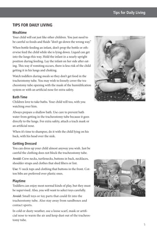 5
Tips for Daily Living
TIPS FOR DAILY LIVING
Mealtime
Your child will eat just like other children. You just need to
be careful so foods and fluids “don’t go down the wrong way.”
When bottle feeding an infant, don’t prop the bottle or oth-
erwise feed the child while she is lying down. Liquid can get
into the lungs this way. Hold the infant in a nearly upright
position during feeding. Lay the infant on her side after eat-
ing. This way if vomiting occurs, there is less risk of the child
getting it in his lungs and choking.
Watch toddlers during meals so they don’t get food in the
tracheostomy tube. You may wish to loosely cover the tra-
cheostomy tube opening with the mask of the humidification
system or with an artificial nose for extra safety.
Bath Time
Children love to take baths. Your child will too, with you
watching over him.
Always prepare a shallow bath. Use care to prevent bath
water from getting in the tracheostomy tube because it goes
directly to the lungs. For extra safety, attach a trach mask or
an artificial nose.
When it’s time to shampoo, do it with the child lying on his
back, with his head over the sink.
Getting Dressed
You can dress up your child almost anyway you wish. Just be
careful the clothing does not block the tracheostomy tube.
Avoid: Crew necks, turtlenecks, buttons in back, necklaces,
shoulder straps and clothes that shed fibers or lint.
Use: V-neck tops and clothing that buttons in the front. Cot-
ton bibs are preferred over plastic ones.
Playtime
Toddlers can enjoy most normal kinds of play, but they must
be supervised. Also, you will want to select toys carefully.
Avoid: Small toys or toy parts that could fit into the
tracheostomy tube. Also stay away from sandboxes and
contact sports.
In cold or dusty weather, use a loose scarf, mask or artifi-
cial nose to warm the air and keep dust out of the tracheos-
tomy tube.
 
