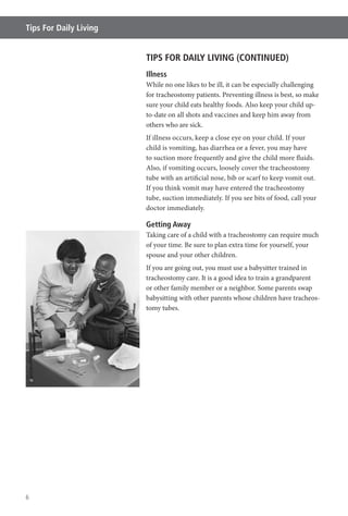 6
Tips For Daily Living
TIPS FOR DAILY LIVING (CONTINUED)
Illness
While no one likes to be ill, it can be especially challenging
for tracheostomy patients. Preventing illness is best, so make
sure your child eats healthy foods. Also keep your child up-
to-date on all shots and vaccines and keep him away from
others who are sick.
If illness occurs, keep a close eye on your child. If your
child is vomiting, has diarrhea or a fever, you may have
to suction more frequently and give the child more fluids.
Also, if vomiting occurs, loosely cover the tracheostomy
tube with an artificial nose, bib or scarf to keep vomit out.
If you think vomit may have entered the tracheostomy
tube, suction immediately. If you see bits of food, call your
doctor immediately.
Getting Away
Taking care of a child with a tracheostomy can require much
of your time. Be sure to plan extra time for yourself, your
spouse and your other children.
If you are going out, you must use a babysitter trained in
tracheostomy care. It is a good idea to train a grandparent
or other family member or a neighbor. Some parents swap
babysitting with other parents whose children have tracheos-
tomy tubes.
 