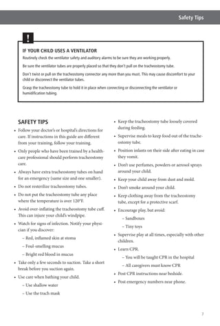 7
Safety Tips
SAFETY TIPS
care. If instructions in this guide are different
from your training, follow your training.
-
care professional should perform tracheostomy
care.
for an emergency (same size and one smaller).
where the temperature is over 120°F.
This can injure your child’s windpipe.
-
cian if you discover:
– Red, inflamed skin at stoma
– Foul-smelling mucus
– Bright red blood in mucus
break before you suction again.
– Use shallow water
– Use the trach mask
during feeding.
-
ostomy tube.
they vomit.
around your child.
tube, except for a protective scarf.
– Sandboxes
– Tiny toys
children.
– You will be taught CPR in the hospital
– All caregivers must know CPR
IF YOUR CHILD USES A VENTILATOR
Routinely check the ventilator safety and auditory alarms to be sure they are working properly.
Be sure the ventilator tubes are properly placed so that they don’t pull on the tracheostomy tube.
Don’t twist or pull on the tracheostomy connector any more than you must. This may cause discomfort to your
child or disconnect the ventilator tubes.
Grasp the tracheostomy tube to hold it in place when connecting or disconnecting the ventilator or
humidiﬁcation tubing.
!
 