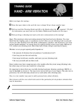 TRAINING GUIDE
HAND - ARM VIBRATION
2001
Before you begin the meeting...
Does this topic relate to the work the crew is doing? If not, choose another topic.
Did you read this Training Guide and fill in the blanks where the appears? (To find
the information you need, look over the Safety Walkaround Checklist for this topic.)
Did you bring a vibrating tool used on the site to demonstrate at the meeting?
Begin: This meeting is about preventing injuries from hand and arm vibration. You may
think that the tingling, pain, or numbness you feel when you use vibrating tools is just part
of your job. But vibrating tools (like drills, jackhammers, grinders, and chainsaws) can cause
serious health problems—so serious that you could be forced to leave your trade. Millions of
U.S. workers use vibrating tools. More than half of them will get some kind of injury.
Whether or not you get injured partly depends on:
• the amount of vibration the tool produces (“acceleration level”)
• how long you use the tool each day
• how many total hours, months, and years you use vibrating tools
• the way you hold and use these tools.
Some workers may have symptoms just a few months after they start using vibrating tools,
but others may not have any trouble for a long time.
It’s important to know that once you fully develop hand-arm vibration syndrome (HAVS), it
may be too late to reverse it. You may never recover full use of your fingers. The only cure is
prevention. So we’ll talk today about how to work safely with vibrating tools.
You or a crew member may want to add a personal story about vibration.
Next, discuss with the crew which tools used at this particular job site produce vibration that
may be hazardous:
California Tailgate Training Hand - Arm Vibration—Page 1
 