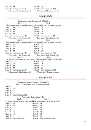 10
Série 4 15 Série 4 22
Série 5 max (minimum 21) Série 5 max (minimum 25 )
Pelo menos 2 dias de intervalo Pelo menos 2 dias de intervalo
26-30 FLEXÕES
Se durante o teste efectuares 26-30 flexões
Dia 1
60 segundos entre as séries (ou mais)
Dia 4
60 segundos entre as séries (ou mais)
Série 1 14 Série 1 21
Série 2 18 Série 2 25
Série 3 14 Série 3 21
Série 4 14 Série 4 21
Série 5 max (minimum 20) Série 5 max (minimum 27)
Pelo menos 1 dia de intervalo Pelo menos 1 dia de intervalo
Dia 2
90 segundos entre as séries (ou mais)
Dia 5
90 segundos entre as séries (ou mais)
Série 1 20 Série 1 25
Série 2 25 Série 2 29
Série 3 15 Série 3 25
Série 4 15 Série 4 25
Série 5 max (minimum 23) Série 5 max (minimum 30 )
Pelo menos 1 dia de intervalo Pelo menos 1 dia de intervalo
Dia 3
120 segundos entre as séries (ou mais)
Dia 6
120 segundos entre as séries (ou mais)
Série 1 20 Série 1 29
Série 2 27 Série 2 33
Série 3 18 Série 3 29
Série 4 18 Série 4 29
Série 5 max (minimum 25) Série 5 max (minimum 33 )
Pelo menos 2 dias de intervalo Pelo menos 2 dias de intervalo
31-35 FLEXÕES
Se durante o teste efectuares 31-35 flexões
Dia 1 – 60 segundos entre as séries (ou mais)
Série 1 17
Série 2 19
Série 3 15
Série 4 15
Série 5 max (minimum 20)
Pelo menos 1 dia de intervalo
Dia 2
45 segundos entre as séries (ou mais)
Dia 3
45 segundos entre as séries (ou mais)
Série 1 10 Série 1 13
Série 2 10 Série 2 13
Série 3 13 Série 3 15
Série 4 13 Série 4 15
Série 5 10 Série 5 12
Série 6 10 Série 6 12
Série 7 9 Série 7 10
Série 8 max (minimum 25 ) Série 8 max (minimum 30 )
 