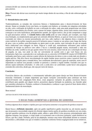 100
costuma dividir seu sistema de treinamentos de pernas em duas sessões semanais, uma para posterior e uma
para anterior.
Dica: Procure não deixar esse exercício por muito tempo dentro de sua rotina, a fim de não sobrecarregar os
joelhos.
5 – Remada baixa com corda
Tradicionalmente, as remadas são exercícios básicos e fundamentais para o desenvolvimento de bons
dorsais. Sejam as remadas livres com barra, as remadas com halteres, as remadas em máquinas articuladas
ou não, com a utilização de ketbells ou com a utilização de cabos, cada uma pode proporcionar um ótimo
estímulo na musculatura alvo.Porém, com o passar do tempo, algumas delas, assim como muitos exercícios
começam a ter certa ineficiência, principalmente quando, por algum motivo, eles já não comportam a carga
na qual precisamos utilizar. A remada baixa com corda pode ser uma solução, por exemplo, caso haja
essa limitação, ou simplesmente para gerar um estímulo diferente.Muitos, se quer já viram esse exercício ser
executado em vídeos ou mesmo pessoalmente, por isso, cabe explicar e dar algumas dicas a respeito de
como realizá-lo da melhor maneira possível.O primeiro passo é manter-se um pouco mais longe das barras
de peso, com os joelhos semi-flexionados no apoio para os pés, porém, mais esticados do que na remada
baixa tradicional com triângulo ou barra. Pega-se a corda que, normalmente utilizamos para realizar
extensões de tríceps ou pullover com cabos e faz-se a chamada pegada neutra, encaixando a mão nas
bolinhas da corda. Lembre-se de que quanto menor for esse encaixe, maior terá de ser a solicitação da força
de pegada, ou seja, isso pode ou não ser conveniente de acordo com o que você busca em seu
treinamento.Após isso, a puxada deve ser realizada com os cotovelos LEVEMENTE (muito LEVEMENTE)
inclinados para baixo, para valorizar a parte inferior do latísssimo do dorso e com a corda indo em direção a
região pélvica. Não deve haver movimentação da região lombar nesse exercício como é possível fazer em
algumas das variações para a remada baixa. Isso certamente desvalorizará o grau de contração, neste caso.O
importante ao realizar essa puxada é estufar os peitorais e contrair a região lombar. Fazendo com que os
dorsais sejam realmente solicitados. A volta com a corda deve ser controlada e pode haver uma pequena
extensão dos cotovelos, desde que, não seja por meio de trancos.
Conclusão:
Exercícios básicos são excelentes e extremamente indicados para quem deseja um bom desenvolvimento
muscular. Entretanto, é sempre importante que hajam variações convenientes para continuar um bom
desenvolvimento sem estagnação.Além disso, essas pequenas variações de grandes exercícios básicos
contribuem para quando, por algum motivo, possuímos alguma limitação na academia, nos fazendo optar
por caminhos alternativos. Portanto, conhecer a biomecânica e conhecer o que é possível fazer dentro dela é
fundamental dentro da musculação.
Bons treinos!
ARTIGO ESCRITO POR MARCELO SENDON
5 DICAS PARA AUMENTAR A QUEIMA DE GORDURA
Conheça algumas dicas simples e rápidas para que você possa aumentar a sua queima de gordura corporal
Quem busca a definição muscular, após um ganho significativo ganho muscular ou, até mesmo aqueles
que já possuem a necessidade urgente de eliminar alguns muitos quilos de gordura excedentes em seu corpo,
seja por questões estéticas e/ou de própria saúde, sabem o quão difícil é esse processo, principalmente após
algumas semanas. Isso porque, o corpo tende a se acostumar com os diversos estímulos, sejam dietéticos ou
físicos, que lhe é dado. Portanto, pela lei da adaptação, teremos uma maior dificuldade durante as semanas
decorrentes e, dificuldade essa que só tenderá a aumentar conforme formos negligenciando novas tentativas.
 