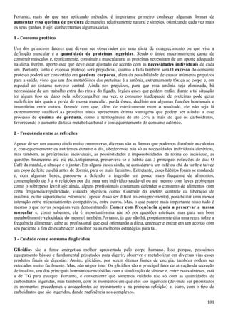 101
Portanto, mais do que sair aplicando métodos, é importante primeiro conhecer algumas formas de
aumentar essa queima de gordura de maneira relativamente natural e simples, otimizando cada vez mais
os seus ganhos. Hoje, conheceremos algumas delas.
1 – Consumo protéico
Um dos primeiros fatores que devem ser observados em uma dieta de emagrecimento ou que visa a
definição muscular é a quantidade de proteínas ingeridas. Sendo o único macronutriente capaz de
construir músculos e, teoricamente, constituir a musculatura, as proteínas necessitam de um aporte adequado
na dieta. Porém, aporte este que deve estar ajustado de acordo com as necessidades individuais de cada
um. Portanto, tanto o excesso proteico será prejudicial, quanto a falta também será.O excesso do consumo
proteico poderá ser convertido em gordura corpórea, além da possibilidade de causar inúmeros prejuízos
para a saúde, visto que um dos metabólitos das proteínas é a amônia, extremamente tóxica ao corpo e, em
especial ao sistema nervoso central. Ainda nos prejuízos, para que essa amônia seja eliminada, há
necessidade de um trabalho extra dos rins e do fígado, órgãos esses que podem então, diante a tal situação
ter algum tipo de dano pela sobrecarga.Por sua vez, o consumo inadequado de proteínas pode gerar
malefícios tais quais a perda de massa muscular, perda óssea, declínio em algumas funções hormonais e
imunitárias entre outros, fazendo com que, além de esteticamente ruim o resultado, ele não seja lá
extremamente saudável.As proteínas ainda apresentam ótimas vantagens que podem ser aliadas a esse
processo de queima de gordura, como a termogênese de até 35% a mais do que os carboidratos,
favorecendo o aumento da taxa metabólica basal e consequentemente do consumo calórico.
2 – Frequência entre as refeições
Apesar de ser um assunto ainda muito controverso, diversas são as formas que podemos distribuir as calorias
e, consequentemente os nutrientes durante o dia, obedecendo não só as necessidades individuais dietéticas,
mas também, as preferências individuais, as possibilidades e impossibilidades da rotina do indivíduo, as
questões financeiras etc etc etc.Antigamente, preservava-se o hábito das 3 principais refeições do dia: O
Café da manhã, o almoço e o jantar. Em alguns casos ainda, se considerava um café ou chá da tarde e talvez
um copo de leite ou chá antes de dormir, para os mais famintos. Entretanto, esses hábitos foram se mudando
e, com algumas bases, passou-se a defender a ingestão um pouco mais frequente de alimentos,
contemplando de 5 a 6 refeições por dia para um indivíduo saudável ou até mesmo com leves problemas
como o sobrepeso leve.Hoje ainda, alguns profissionais costumam defender o consumo de alimentos com
certa frequência/regularidade, visando objetivos como: Controle do apetite, controle da liberação de
insulina, evitar superlotação estomacal (apesar disso ser difícil no emagrecimento), possibilitar uma menor
interação entre micronutrientes competitivos, entre outros. Mas, o que parece mais importante nisso tudo é
mesmo o que novas pesquisas vem demonstrando: Comer com frequência ajuda a preservar a massa
muscular e, como sabemos, ela é importantíssima não só por questões estéticas, mas para um bom
metabolismo (e velocidade do mesmo) também.Portanto, já que não há, propriamente dita uma regra sobre a
frequência alimentar, cabe ao profissional que está orientando a dieta, entender e entrar em um acordo com
seu paciente a fim de estabelecer a melhor ou as melhores estratégias para tal.
3 – Cuidado com o consumo de glicídios
Glicídios são a fonte energética melhor aproveitada pelo corpo humano. Isso porque, possuímos
equipamento básico e fundamental projetados para digerir, absorver e metabolizar em diversas vias esses
produtos finais da digestão. Assim, glicídios, por serem ótimas fontes de energia, também podem ser
estocados muito facilmente. Mas, não só por isso: Os glicídios são o principal fator de ativação da secreção
de insulina, um dos principais hormônios envolvidos com a sinalização de síntese e, entre essas sínteses, está
a de TG para estoque. Portanto, é conveniente que tomemos cuidado não só com as quantidades de
carboidratos ingeridas, mas também, com os momentos em que eles são ingeridos (devendo ser priorizados
os momentos precedentes e antecedentes ao treinamento e na primeira refeição) e, claro, com o tipo de
carboidratos que são ingeridos, dando preferência aos complexos.
 