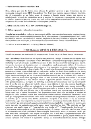 102
4 – Treinamentos aeróbios em sistema HIIT
Hoje, sabe-se que uma das formas mais eficazes de queimar gordura é pelo treinamento de alta
intensidade, conhecido como HIIT. Este, pode ser feito de diversas maneiras e possui inúmeros benefícios
não só relacionados ao seu baixo tempo de duração, o fazendo poupar tempo, mas também e,
principalmente, pelos efeitos metabólicos, como o aumento de testosterona, o aumento de enzimas que
recrutarão a gordura corpórea etc. Assim, você pode realizar moderadamente em frequência esse sistema e,
sempre com pelo menos 6h de distância do treino de pesos (resistido).
Lembre-se: Essa prática NÃO DEVE ser feita em jejum.
5 – Utilize especiarias e alimentos termogênicos
Especiarias termogênicas podem ser extremamente válidas para quem deseja aumentar o metabolismo e,
consequentemente gastar mais calorias durante o dia de maneira natural. Algumas dessas podem ser a canela
(que também aumenta a sensibilidade à insulina), as pimentas diversas (cuidado com a páprica, apenas), o
cravo (também com moderação), o chá-verde (branco) e outras infusões como o café e outras ervas.
ARTIGO ESCRITO POR MARCELO SENDON (@MARCELOSENDON)
MUSCULAÇÃO: ESPORTE E PRECONCEITO
Entenda um pouco do preconceito que rola para os amantes de musculação e acabe de vez com este assunto!
Hoje a musculação além de ser um dos esportes mais primitivos e antigos é também um dos esportes mais
conhecidos no mundo (por vias corretas ou não). Obviamente a crescente busca por corpos idealizados pelo
marketing visual fez com que a ascendência das salas de peso nos mais diferentes cantos pudesse crescer.
Em âmbitos nacionais, não é nada incomum ver uma academia a cada esquina com milhares de promoções,
academias dentro de condomínios ou até mesmo ao ar livre, na praia ou nos sertões nordestinos com pesos
até muitas vezes inadequados e improvisados. Mas os carteirinhas desses ambientes estão lá, firmes e fortes
como sempre, muitas vezes atraindo cada vez mais gente e amigos pra dentro desse mundo, ou pelo menos
para uma leve inserção dentro dele, afinal, ninguém quer mais se prestar a ser motivo de piada ou levar
algum tipo de desvantagem por seu físico arredondado na cintura ou por seu físico taboa, não é mesmo?A
mídia a cada dia passa novas reportagens sobre os mais diferentes aspectos relacionados a um corpo
perfeito, seja ele por meio de dieta e treinos clássicos ou por dietas e treinos alternativos. Aliás, essa é uma
outra grande crescente: As inovações e o marketing na indústria do bem-estar que cada vez me surpreende
mais. E isso faz com que a busca por métodos aliados a essa indústria de bem estar aumente, fazendo com
que também aumente o público que conheça não só esse ramo da musculação, mas o esporte também.Mas
até que ponto é benéfico conhecer e julgar? Penso que quase todas as pessoas se sentem no direito umas de
julgar as outras. E não seria diferente com o fisiculturismo, mas de uma maneira mais invasiva ainda e,
muitas vezes sem o menor fundamento. Esse julgamento muitas vezes não só denigre a imagem do
bodybuilder como, também o chateia, pois, estamos SIM falando de um ser humano com sentimentos. Devo
dizer que esse julgamento muitas vezes sem o menor cabimento não é só perante ao esporte em si, mas todos
os aspectos que o cercam como hábitos alimentares, disciplina e até mesmo o uso de esteróides
anabolizantes. Aqui abro um parênteses para citar os conceitos antiquados e ultrapassados de muitos desses
“especialistas” que tanto abrem a boca para vomitar abobrinha mastigada!Não é incomum, por exemplo, um
garoto que entra na academia para ganhar peso e ouve “conselhos” do tipo: “Mas você não vai ficar
exagerado igual aqueles caras, né?” “Mas você não toma bomba, né??” “Cuidado pra não ficar brocha!” –
Claro, como se exagero existisse no fisiculturismo e nos bares de qualquer cidade não, não é mesmo? Como
se usar esteróides em níveis profissionais fosse muito pior do que encher a cara, se entupir de comida que
mais parece lixo cancerígeno e usar drogas alucinógenas, não é? Pois bem, o julgamento começa antes
mesmo de existir qualquer conhecimento do assunto e, provavelmente os que se julgam conhecidos do
assunto e criticam com esse nível de argumento é porque não tiveram boas referências.Talvez a principal
 