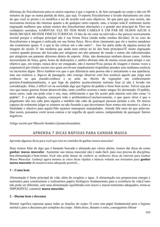 103
diferença do fisiculturismo para os outros esportes é que o esporte é, de fato carregado no corpo e não em 90
minutos de jogo ou numa partida de tênis, que seja. O esporte fisiculturismo é levado diariamente em cima
do que você se presta e se modifica a ser de acordo com seus objetivos. Só que para que isso ocorra, são
necessárias técnicas tão intensas quanto a de qualquer outro esporte, mas, o tempo todo.É realmente muito
engraçado mulheres que acham muitos dos fisiculturistas aberrações e o grande ator principal de Thor um
verdadeiro semideus. GAROTAS: ELE SÓ TEM MAIS CABELO E UM PAR DE OLHOS AZUIS A
MAIS DO QUE MUITOS FISICULTURISTAS. O fato de ele estar na televisão o faz parecer teoricamente
normal porque o enfoque principal não é sua forma física (ainda tenho minhas dúvidas). Já no caso do
fisiculturismo a imagem é enfocada em sua forma física. Devo dizer claramente que ele e muitos amadores
são exatamente iguais. E o que te faz criticar um e não outro? – Isso faz parte então de alguma justiça de
imagem do século 21 tão moderna que ainda nem entrou na lei dos bons princípios?É muito engraçado
vermos quando pessoas são louvadas por atingirem um alto patamar de estudo e outras são ridicularizadas
por atingirem um patamar altíssimo dentro do esporte. Aliás, não desmereço nenhum desses casos. Ambos
necessitaram de força, garra, horas de dedicações e, ambos abriram mão de muitas coisas para atingir o seu
objetivo que, em tempo, nunca deve ser estagnado, não é mesmo?Essa justiça de imagem é muitas vezes a
responsável por rótulos sociais nos quais envolvem simplesmente trogloditas pesados sem nenhuma essência
ou raciocínio digno. Devo lembrar-vos que o que diferencia uma pessoa não é unicamente a sua aparência,
mas sua essência e, diga-se de passagem, não consigo observar com boa essência aquele que julga sem
conhecer ou que pseudo-conhece e se acha no direito de regurgitar um conhecimento
precário.Fundamentalmente, o que foge de padrões aceitavelmente normais hoje já não é levado em
consideração. Aliás, é difícil ver na sociedade algo que fugisse do padrão e fosse bem aceito. Talvez seja por
isso que tantas guerras foram desenvolvidas, tanto conflito ocorreu e tanto sangue foi derramado. O padrão,
meus caros, cada um pode criar o seu, mas, infelizmente o que for aceito pela maioria será tido como “o
padrão”. E a partir daquilo, começará toda a problemática.Conclusivamente, o que quero dizer é que o
julgamento não nos cabe para alguém e também não cabe de quaisquer pessoas perante a nós. Os únicos
capazes de realmente julgar se estamos ou não fazendo o que deveríamos fazer somos nós mesmos e, claro a
finalidade e objetivo para aquilo.Não sejamos manequins manipulados. Atitude fala mais do que palavras.
Que assim, possamos vestir nossa camisa e ter orgulho de quem somos, independente de quaisquer fatores
negativos.
Artigo escrito por Marcelo Sendon (@marcelosendon)
APRENDA 7 DICAS RÁPIDAS PARA GANHAR MASSA
Aprenda algumas dicas para você que esta no caminho de ganhar massa muscular!
Hoje iremos falar de algo que é bastante buscado e almejado por vários atletas, iremos dar dicas de como
ganhar massa muscular. Aumentar sua massa muscular não é nada fácil, para isso precisa de disciplina,
boa alimentação e bom treino. Você não pode deixar de conferir as melhores dicas da internet para Ganhar
Massa Muscular. Conheça agora mesmo as cinco dicas rápidas e básicas voltada aos iniciantes para ganhar
massa muscular da maneira mais adequada possível…
1 – Coma bem
Alimentação é fonte principal de vida, além do oxigênio e água. A alimentação nos proporciona energia e
nutrientes para construirmos e realizarmos papéis biológicos fundamentais para a existência de vida.Como
não pode ser diferente, sem uma alimentação equilibrada com micro e macro-nutrientes adequados, torna-se
IMPOSSÍVEL construir massa muscular.
2 – Durma bem e descanse
Dormir significa repousar quase todas as funções do corpo. O sono tem papel fundamental para a higiene
mental e para o descanso por completo do corpo. Além disso, durante o sono, conseguimos liberar
 
