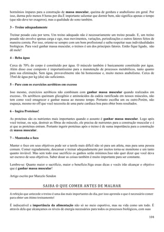104
hormônios ímpares para a construção de massa muscular, queima de gordura e anabolismo em geral. Por
isso, durma pelo menos 8 horas por dia.É importante salientar que dormir bem, não significa apenas o tempo
(que não deve ter exageros), mas a qualidade do sono também.
3 – Treine adequadamente
Treinar pesado caiu por terra. Um treino adequado não é necessariamente um treino pesado. E, um treino
pesado não envolve apenas carga e ego, mas movimentos, variações, periodizações e outros fatores feitos de
maneira correta. Por isso, oriente-se sempre com um bom profissional e saiba respeitar suas individualidades
biológicas. Para você ganhar massa muscular, o treinos é um dos principais fatores. Então fique ligado, não
dê mole!
4 – Beba água
Cerca de 70% do corpo é constituído por água. O músculo também é basicamente constituído por água.
Além disso esse composto é importantíssimo para a manutenção de processos metabólicos, tanto quanto
para sua eliminação. Sem água, provavelmente não há homeostase e, muito menos anabolismo. Cerca de
35ml de água por kg (dia) são suficientes.
5 – Pare com os exercícios aeróbicos em excesso
Isso mesmo, exercícios aeróbicos não combinam com ganhar massa muscular quando realizados em
excesso.. Os aeróbicos queimam glicogênio e aminoácidos da cadeia ramificada em nossos músculos, não
tem como você emagrecer e ganhar massa ao mesmo tempo. Portanto escolha um ou outro.Porém, não
esqueça, mesmo no off que você necessita de uma parte cardíaca boa para obter bons resultados.
6 – Ingira Proteínas!
As proteínas são os nutrientes mais importantes quando o assunto é ganhar massa muscular. Logo após
você treinar, ou seja, destruir as fibras do músculo, ele precisa de nutrientes para a construção muscular e é
ai que as proteínas entram. Portanto ingerir proteínas após o treino é de suma importância para a construção
de massa muscular.
7 – Mantenha o foco
Manter o foco em seus objetivos pode ser a tarefa mais difícil não só para um atleta, mas para uma pessoa
comum. Comer regradamente, descansar e treinar adequadamente por muitos torna-se monótono e um tanto
quanto inviável. Mas sem todo esse sacrifício os ganhos serão mínimos.Isso não quer dizer que você deva
ser escravo de seus objetivos. Saber dosar as coisas também é muito importante para ser constante.
Lembre-se: Quanto maior o sacrifício, maior o benefício.Siga essas dicas e vocês irão alcançar o objetivo
que é ganhar massa muscular!
Artigo escrito por Marcelo Sendon
SAIBA O QUE COMER ANTES DE MALHAR
A refeição que antecede o treino é uma das mais importantes do dia, por isso aprenda o que é necessário comer
para obter um ótimo treinamento!
É indiscutível a importância da alimentação não só no meio esportivo, mas na vida como um todo. É
através dela que alcançamos os níveis de energia necessários para todos os processos biológicos, com suas
 
