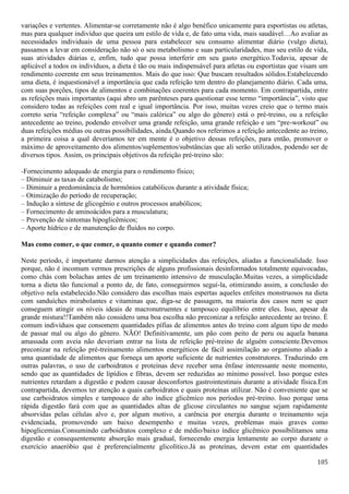 105
variações e vertentes. Alimentar-se corretamente não é algo benéfico unicamente para esportistas ou atletas,
mas para qualquer indivíduo que queira um estilo de vida e, de fato uma vida, mais saudável…Ao avaliar as
necessidades individuais de uma pessoa para estabelecer seu consumo alimentar diário (vulgo dieta),
passamos a levar em consideração não só o seu metabolismo e suas particularidades, mas seu estilo de vida,
suas atividades diárias e, enfim, tudo que possa interferir em seu gasto energético.Todavia, apesar de
aplicável a todos os indivíduos, a dieta é tão ou mais indispensável para atletas ou esportistas que visam um
rendimento coerente em seus treinamentos. Mais do que isso: Que buscam resultados sólidos.Estabelecendo
uma dieta, é inquestionável a importância que cada refeição tem dentro do planejamento diário. Cada uma,
com suas porções, tipos de alimentos e combinações coerentes para cada momento. Em contrapartida, entre
as refeições mais importantes (aqui abro um parênteses para questionar esse termo “importância”, visto que
considero todas as refeições com real e igual importância. Por isso, muitas vezes creio que o termo mais
correto seria “refeição complexa” ou “mais calórica” ou algo do gênero) está o pré-treino, ou a refeição
antecedente ao treino, podendo envolver uma grande refeição, uma grande refeição e um “pre-workout” ou
duas refeições médias ou outras possibilidades, ainda.Quando nos referimos a refeição antecedente ao treino,
a primeira coisa a qual deveríamos ter em mente é o objetivo dessas refeições, para então, promover o
máximo de aproveitamento dos alimentos/suplementos/substâncias que ali serão utilizados, podendo ser de
diversos tipos. Assim, os principais objetivos da refeição pré-treino são:
-Fornecimento adequado de energia para o rendimento físico;
– Diminuir as taxas de catabolismo;
– Diminuir a predominância de hormônios catabólicos durante a atividade física;
– Otimização do período de recuperação;
– Indução a síntese de glicogênio e outros processos anabólicos;
– Fornecimento de aminoácidos para a musculatura;
– Prevenção de sintomas hipoglicêmicos;
– Aporte hídrico e de manutenção de fluídos no corpo.
Mas como comer, o que comer, o quanto comer e quando comer?
Neste período, é importante darmos atenção a simplicidades das refeições, aliadas a funcionalidade. Isso
porque, não é incomum vermos prescrições de alguns profissionais desinformados totalmente equivocadas,
como chás com bolachas antes de um treinamento intensivo de musculação.Muitas vezes, a simplicidade
torna a dieta tão funcional a ponto de, de fato, conseguirmos seguí-la, otimizando assim, a conclusão do
objetivo nela estabelecido.Não considero das escolhas mais espertas aqueles enfeites monstruosos na dieta
com sanduíches mirabolantes e vitaminas que, diga-se de passagem, na maioria dos casos nem se quer
conseguem atingir os níveis ideais de macronutruentes e tampouco equilíbrio entre eles. Isso, apesar da
grande mistura!!Também não considero uma boa escolha não preconizar a refeição antecedente ao treino. É
comum indivíduos que consomem quantidades pífias de alimentos antes do treino com algum tipo de medo
de passar mal ou algo do gênero. NÃO! Definitivamente, um pão com peito de peru ou aquela banana
amassada com aveia não deveriam entrar na lista de refeição pré-treino de alguém consciente.Devemos
preconizar na refeição pré-treinamento alimentos energéticos de fácil assimilação ao organismo aliado a
uma quantidade de alimentos que forneça um aporte suficiente de nutrientes construtores. Traduzindo em
outras palavras, o uso de carboidratos e proteínas deve receber uma ênfase interessante neste momento,
sendo que as quantidades de lipídios e fibras, devem ser reduzidas ao mínimo possível. Isso porque estes
nutrientes retardam a digestão e podem causar desconfortos gastrointestinais durante a atividade física.Em
contrapartida, devemos ter atenção a quais carboidratos e quais proteínas utilizar. Não é conveniente que se
use carboidratos simples e tampouco de alto índice glicêmico nos períodos pré-treino. Isso porque uma
rápida digestão fará com que as quantidades altas de glicose circulantes no sangue sejam rapidamente
absorvidas pelas células alvo e, por algum motivo, a carência por energia durante o treinamento seja
evidenciada, promovendo um baixo desempenho e muitas vezes, problemas mais graves como
hipoglicemias.Consumindo carboidratos complexo e de médio/baixo índice glicêmico possibilitamos uma
digestão e consequentemente absorção mais gradual, fornecendo energia lentamente ao corpo durante o
exercício anaeróbio que é preferencialmente glicolítico.Já as proteínas, devem estar em quantidades
 