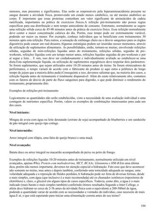 106
menores, mas presentes e significantes. Elas serão as responsáveis pela hiperaminoacidemia presente no
sangue durante a atividade física, promovendo um estado menos catabólico, ou até mesmo anabólico ao
corpo. É importante que essas proteínas contenham um valor significante de aminoácidos de cadeia
ramificada, importantes na prática de exercícios físicos.A refeição pré-treinamento não possui regras
específicas para sua distribuição e nem tempo antecedente de consumo. Entretanto, normalmente se sugere
uma refeição sólida cerca de 45-90 minutos antes da prática de exercício físico. Essa refeição normalmente
deve conter a maior concentração calórica do dia. Porém, esse tempo pode ser extremamente variável,
podendo ser maior ou menor. Por exemplo, conheço indivíduos que se beneficiam com treinamentos 30
minutos após esta refeição. Para outros, a sensação de estômago cheio ou o desvio sanguíneo para os órgãos
digestórios pode causar um real desastre.Algumas estratégias podem ser inseridas nesses momentos, através
da utilização de suplementos alimentares. As possibilidades, então, tornam-se muitas, envolvendo refeições
sólidas, seguidas de mini-refeições líquidas antes do treinamento, refeições sólidas, seguidas de pre-
workouts, refeições líquidas com um tempo menor antes, refeições líquidas seguidas de pre-workouts e por
aí segue a lista… E sim, isso deve ser cuidadosamente e individualmente avaliado ao estabelecer-se uma
dieta.Esta suplementação líquida, ou utilização de suplementos ergogênicos deve respeitar dois parâmetros:
Se forem suplementos, que sejam utilizados entre 10-20 minutos antes do treino. Se forem otimizadores de
performance, o tempo variará de acordo com o fabricante do produto (e aqui entra a polêmica do longo
tempo de jejum que a maioria deles pede).Conseguinte a isso, devemos salientar que, na maioria dos casos, a
refeição líquida antes do treinamento é totalmente dispensável. Além do custo relativamente alto, contamos
com os fatores de desvio de parte do fluxo sanguíneo para digestão, o que pode diminuir o rendimento do
treinamento, propriamente dito.
Exemplos de refeições pré-treinamento
Logicamente as quantidades não serão estabelecidas, visto a necessidade de uma avaliação individual e uma
contagem de nutrientes específica. Porém, valem os exemplos de combinações interessantes para cada um
dos casos.
Nível iniciante:
Mingau de aveia com água ou leite desnatado (extrato de soja) acompanhado de blueberries e um sanduíche
de pão integral com queijo tipo cottage.
Nível intermédio:
Arroz integral com tilápia, uma fatia de queijo branco e uma maçã.
Nível avançado:
Batata doce ou arroz integral ou macarrão acompanhado de peixe ou peito de frango.
Exemplos de refeições líquidas 10-20 minutos antes do treinamento, normalmente utilizado em nível
avançados, apenas:Whey Protein com maltodextrina, MCT, BCAAs, Glutamina e HM-B.Em uma última
dica, porém não menos importante, devemos ter atenção especial a hidratação. Fato esse que deve acontecer
não somente no treino, mas antes e depois também, conferindo uma tonicidade adequada ao sangue, uma
volaridade adequada e a reposição de fluídos perdidos.A hidratação pode ser feita de diversas formas, desde
a mais simples, com água (que inclusive é a mais recomendada) até os chamados isotônicos (repositores de
eletrólitos) e, claro, o glicerol em alguns tipos de casos específicos. Todavia, como dito, a água é o mais
indicado (mais barato e mais simples também) conferindo ótimos resultados.Segundo a Inter College, o
atleta deve hidratar-se cerca de 2-3h antes da atividade física com o equivalente a 200-500ml de água,
podendo a quantidade variar de acordo com as necessidades e vontades do indivíduo, caso necessite de mais
água.E aí, o que está esperando para iniciar uma alimentação correta antes do seu treino?
 