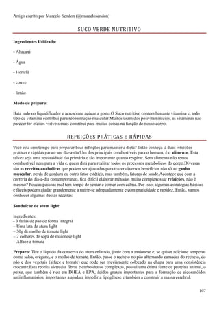 107
Artigo escrito por Marcelo Sendon (@marcelosendon)
SUCO VERDE NUTRITIVO
Ingredientes Utilizado:
- Abacaxi
- Água
- Hortelã
- couve
- limão
Modo de preparo:
Bata tudo no liquidificador e acrescente açúcar a gosto.O Suco nutritivo contem bastante vitamina c, todo
tipo de vitamina contribui para reconstrução muscular.Muitos usam dos polivitaminícios, as vitaminas não
parecer ter efeitos visíveis mais contribui para muitas coisas na função do nosso corpo.
REFEIÇÕES PRÁTICAS E RÁPIDAS
Você esta sem tempo para preparar boas refeições para manter a dieta? Então conheça já duas refeições
práticas e rápidas para o seu dia-a-dia!Um dos principais combustíveis para o homem, é o alimento. Esta
talvez seja uma necessidade tão primária e tão importante quanto respirar. Sem alimento não temos
combustível nem para a vida e, quem dirá para realizar todos os processos metabólicos do corpo.Diversas
são as receitas anabólicas que podem ser ajustadas para trazer diversos benefícios não só ao ganho
muscular, perda de gordura ou outro fator estético, mas também, fatores de saúde.Acontece que com a
correria do dia-a-dia contemporâneo, fica difícil elaborar métodos muito complexos de refeições, não é
mesmo? Poucas pessoas mal tem tempo de sentar e comer com calma. Por isso, algumas estratégias básicas
e fáceis podem ajudar grandemente a nutrir-se adequadamente e com praticidade e rapidez. Então, vamos
conhecer algumas dessas receitas:
Sanduíche de atum light:
Ingredientes:
- 3 fatias de pão de forma integral
– Uma lata de atum light
– 30g de molho de tomate light
– 2 colheres de sopa de maionese light
– Alface e tomate
Preparo: Tire o líquido da conserva do atum enlatado, junte com a maionese e, se quiser adicione temperos
como salsa, orégano, e o molho de tomate. Então, passe o recheio no pão alternando camadas do recheio, do
pão e dos vegetais (alface e tomate) que pode ser previamente colocado na chapa para uma consistência
crocante.Esta receita além das fibras e carboidratos complexos, possui uma ótima fonte de proteína animal, o
peixe, que também é rico em DHEA e EPA, ácidos graxos importantes para a formação de eicosanóides
antiinflamatórios, importantes a ajudara impedir a lipogênese e também a construir a massa cerebral.
 
