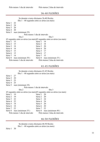 11
Pelo menos 1 dia de intervalo Pelo menos 2 dias de intervalo
36-40 FLEXÕES
Se durante o teste efectuares 36-40 flexões
Dia 1 – 60 segundos entre as séries (ou mais)
Série 1 22
Série 2 24
Série 3 20
Série 4 20
Série 5 max (minimum 25)
Pelo menos 1 dia de intervalo
Dia 2
45 segundos entre as séries (ou mais)
Dia 3
45 segundos entre as séries (ou mais)
Série 1 15 Série 1 18
Série 2 15 Série 2 18
Série 3 18 Série 3 20
Série 4 18 Série 4 20
Série 5 15 Série 5 17
Série 6 15 Série 6 17
Série 7 14 Série 7 15
Série 8 max (minimum 30 ) Série 8 max (minimum 35 )
Pelo menos 1 dia de intervalo Pelo menos 2 dias de intervalo
41-45 FLEXÕES
Se durante o teste efectuares 41-45 flexões
Dia 1 – 60 segundos entre as séries (ou mais)
Série 1 27
Série 2 29
Série 3 25
Série 4 25
Série 5 max (minimum 35)
Pelo menos 1 dia de intervalo
Dia 2
45 segundos entre as séries (ou mais)
Dia 3
45 segundos entre as séries (ou mais)
Série 1 19 Série 1 20
Série 2 19 Série 2 20
Série 3 22 Série 3 24
Série 4 22 Série 4 24
Série 5 18 Série 5 20
Série 6 18 Série 6 20
Série 7 22 Série 7 22
Série 8 max (minimum 35 ) Série 8 max (minimum 40 )
Pelo menos 1 dia de intervalo Pelo menos 2 dias de intervalo
46-50 FLEXÕES
Se durante o teste efectuares 46-50 flexões
Dia 1 – 60 segundos entre as séries (ou mais)
Série 1 30
 