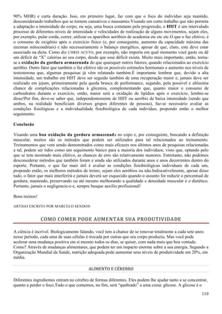 110
90% MHR) e curta duração. Isso, em primeiro lugar, faz com que o foco do indivíduo seja mantido,
desconsiderando trabalhos que se tornem cansativos e massantes.Visando um curto trabalho que não permita
a adaptação a intensidade do corpo, ou seja, uma busca constante pela progressão, o HIIT é um intervalado
processo de diferentes níveis de intensidade e velocidades de realização de alguns movimentos, sejam eles,
por exemplo, pular corda, correr, utilizar os aparelhos aeróbios de academia etc etc etc.O que o faz efetivo, é
o consumo de oxigênio após o exercício físico (e, por conseguinte, aumento da capacidade máxima das
enzimas mitocondriais) e não necessariamente o balanço energético, apesar de que, claro, este deve estar
associado na dieta. Como diz CHRIS ACETO, por exemplo, não importa em qual momento você gaste ou dê
um déficit de “X” calorias ao seu corpo, desde que esse déficit exista. Muito mais importante, então, torna-
se a oxidação da gordura armazenada do que quaisquer outros fatores, quando relacionados ao exercício
aeróbio. Outro fator que também o faz efetivo são os possíveis estímulos hormonais e aumento nos níveis de
testosterona que, algumas pesquisas já vêm relatando também.É importante lembrar que, devido a alta
intensidade, um trabalho em HIIT deve ser seguido também de uma recuperação maior e, jamais deve ser
realizado em jejum, primeiramente pela queda brusca de performance, segundo, pela possível e altíssima
chance de complicações relacionadas à glicemia, complementando que, quanto maior o consumo de
carboidratos durante o exercício, então, maior será a oxidação de lipídios após o exercício, lembre-se
disso!Por fim, deve-se saber que, independentemente de HIIT ou aeróbio de baixa intensidade (sendo que
ambos, na realidade beneficiam diversos grupos diferentes de pessoas), faz-se necessário avaliar as
condições fisiológicas e a individualidade fisiobiológica de cada indivíduo, propondo então o melhor
seguimento.
Conclusão
Visando uma boa oxidação da gordura armazenada no copo e, por conseguinte, buscando a definição
muscular, muitos são os métodos que podem ser utilizados para tal relacionados ao treinamento.
Treinamentos que vem sendo demonstrados como mais eficazes nos últimos anos de pesquisas relacionadas
a tal, podem ser tidos como um seguimento básico para a maioria dos indivíduos, visto que, optando pelo
que se tem mostrado mais efetivo, as chances de erro são relativamente menores. Entretanto, não podemos
desconsiderar métodos que também foram e ainda são utilizados durante anos e anos decorrentes dentro do
esporte. Portanto, o que faz mais útil é avaliar as condições fisiobiológicas individuais de cada um,
propondo então, os melhores métodos de treino, sejam eles aeróbios ou não.Indiscutivelmente, apesar disso
tudo, o fator que mais interferirá e jamais deverá ser esquecido quando o assunto for reduzir o percentual de
gordura, mantendo, preservando ou até mesmo melhorando a qualidade e densidade muscular é o dietético.
Portanto, jamais o negligencie-o e, sempre busque auxílio profissional!
Bons treinos!
ARTIGO ESCRITO POR MARCELO SENDON
COMO COMER PODE AUMENTAR SUA PRODUTIVIDADE
A ciência é incrível. Biologicamente falando, você tem a chance de se renovar totalmente a cada sete anos:
nesse período, cada uma de suas células é trocada por outras que seu corpo produziu. Mas você pode
acelerar uma mudança positiva em si mesmo todos os dias, se quiser, com nada mais que boa vontade.
Como? Através de mudanças alimentares, que podem ter um impacto enorme sobre a sua energia. Segundo a
Organização Mundial da Saúde, nutrição adequada pode aumentar seus níveis de produtividade em 20%, em
média.
ALIMENTO E CÉREBRO
Diferentes ingredientes entram no cérebro de formas diferentes. Eles podem lhe ajudar tanto a se concentrar,
quanto a perder o foco.Tudo o que comemos, no fim, será “quebrado” a uma coisa: glicose. A glicose é o
 
