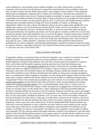 111
nosso combustível, o que mantém o nosso cérebro acordado e em alerta. Sendo assim, em todos os
momentos, temos um certo nível de glicose no sangue.Para maximizarmos nossos resultados, temos que
estar em pleno controle de como liberar glicose para o nosso sangue e nossos cérebros. Certos alimentos
liberam glicose rapidamente, enquanto outros o fazem mais lentamente, e de forma mais sustentável. O
cérebro funciona melhor com cerca de 25 gramas de glicose circulando no sangue, o que é aproximadamente
a quantidade encontrada na banana.Você pode obter 25 gramas de glicose em seu sangue de várias maneiras.
Você pode comer um donut, ou uma pequena tigela de aveia. A curto prazo, não há praticamente nenhuma
diferença para a atividade cerebral.Ao longo de 8 horas de trabalho, no entanto, as diferenças são
espetaculares. Depois de comer o donut, nós liberamos glicose em nosso sangue muito rapidamente. Isso
significa que teremos cerca de 20 minutos de extrema atenção. Então, o nosso nível de glicose vai cair
rapidamente, deixando-nos sem foco e facilmente distraídos. A aveia, por outro lado, libera sua glicose
muito mais lentamente. Isso significa que teremos um nível de glicose constante, melhor foco e níveis mais
elevados de atenção. Outro fator importante são os seus níveis de leptina. A leptina sinaliza para o cérebro o
quão satisfeito você está. Um donut não vai sinalizar para seu cérebro que você já está cheio por um longo
tempo, enquanto o contrário ocorre com a aveia.Existe ainda mais uma diferença-chave entre um donut e
uma tigela de aveia: o índice glicêmico. Alimentos com um baixo índice glicêmico liberam glicose
gradualmente na corrente sanguínea. Esta liberação gradual ajuda a minimizar oscilações de pico de açúcar
no sangue e otimizar a capacidade intelectual e foco mental.O menor índice glicêmico aparece na soja (18),
e o mais alto vem com o arroz branco (88).
ONDE, QUANDO E COM QUEM
É importante conhecer os potenciais (bons ou ruins) dos alimentos, mas o contexto no momento de comer
também tem um impacto igualmente poderoso no que escolhemos comer, e, portanto, na nossa
produtividade.Por exemplo, nunca podemos estar com fome. Só para colocar em perspectiva o quanto a
fome vai lhe deixar mal humorado, pesquisas mostram que juízes com fome dão sentenças mais
severas.Estar com fome ou saltar alguma refeição pode arruinar várias horas de sua produtividade. Um
estudo com alunos em idade escolar provou isso na prática. Todas as crianças em uma classe foram
orientadas a não tomar café da manhã. Depois, por atribuição aleatória, metade das crianças recebeu um
bom café da manhã na escola. Durante a primeira parte da manhã, as crianças que comeram aprenderam
mais e se comportaram melhor (segundo os monitores, que não sabiam quais crianças tinham comido). Mais
tarde, todos os alunos receberam um lanche saudável no meio da manhã, e as diferenças desapareceram
“magicamente”.Outra coisa é atentar para as porções que você consome. Se você sempre acaba comendo
porções muito grandes, que lhe deixam muito cheio no almoço e muito cansado algumas horas depois,
experimente comer em um prato menor. Você vai automaticamente comer menos, e muitas vezes vai
acreditar até que está comendo mais, porque a ilusão da comida em um prato menor a faz parecer maior.
Comer em um prato menor vai lhe encher mais, e fazer a diferença de uma hora de produtividade por
dia.Preste a atenção também em com quem você está comendo. Pesquisas mostram que comer com amigos
que têm excesso de peso faz você comer mais. Se sua garçonete tiver sobrepeso, você pode acabar comendo
mais. Se tiver uma grande variedade de alimentos, você vai comer mais. Se for uma mulher comendo ao
lado de um homem, vai comer menos. A dica aqui é escolher bem o contexto de sua refeição, e não deixar
seu subconsciente levar dicas do ambiente tão a sério. Outra coisa sobre o ambiente: somos extremamente
propensos a comer o que está à vista e perto de nós. O famoso pesquisador Brian Wansink afirmou que
somos três vezes mais propensos a comer a primeira coisa que vemos em nosso armário do que a quinta
coisa. Então, para comer menos, ou mais saudável, reorganize o posicionamento dos alimentos em seu
armário, e certifique-se de que as “coisas gordas” não fiquem à vista, enquanto as mais saudáveis tenham
mais exposição. Por fim, uma boa maneira de sempre alimentar o cérebro com combustível, mas não comer
demais, é fazer três refeições diárias menores (use os pratos menores!) com dois lanches saudáveis no meio,
específicos para manter o cérebro em plena velocidade. Desta forma, você não tem que mudar muito seus
hábitos, e ainda aumentar sua produtividade.
ALIMENTOS QUE ALIMENTAM O CÉREBRO – E A PRODUTIVIDADE
 