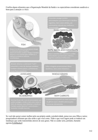 112
Confira alguns alimentos que a Organização Mundial da Saúde e os especialistas consideram saudáveis e
bons para a atenção e o foco:
Se você não quiser comer melhor pela sua própria saúde e produtividade, pense nos seus filhos e netos:
pesquisadores afirmam que eles serão o que você come. Tudo o que você ingere pode se traduzir em
mudanças que serão transmitidas através de seus genes. Não se cuidar seria, portanto, bastante
egoísta.[LifeHacker]
 
