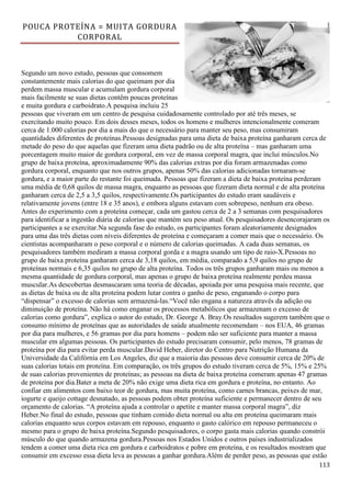 113
POUCA PROTEÍNA = MUITA GORDURA
CORPORAL
Segundo um novo estudo, pessoas que consomem
constantemente mais calorias do que queimam por dia
perdem massa muscular e acumulam gordura corporal
mais facilmente se suas dietas contêm poucas proteínas
e muita gordura e carboidrato.A pesquisa incluiu 25
pessoas que viveram em um centro de pesquisa cuidadosamente controlado por até três meses, se
exercitando muito pouco. Em dois desses meses, todos os homens e mulheres intencionalmente comeram
cerca de 1.000 calorias por dia a mais do que o necessário para manter seu peso, mas consumiram
quantidades diferentes de proteínas.Pessoas designadas para uma dieta de baixa proteína ganharam cerca de
metade do peso do que aquelas que fizeram uma dieta padrão ou de alta proteína – mas ganharam uma
porcentagem muito maior de gordura corporal, em vez de massa corporal magra, que inclui músculos.No
grupo de baixa proteína, aproximadamente 90% das calorias extras por dia foram armazenadas como
gordura corporal, enquanto que nos outros grupos, apenas 50% das calorias adicionadas tornaram-se
gordura, e a maior parte do restante foi queimada. Pessoas que fizeram a dieta de baixa proteína perderam
uma média de 0,68 quilos de massa magra, enquanto as pessoas que fizeram dieta normal e de alta proteína
ganharam cerca de 2,5 a 3,5 quilos, respectivamente.Os participantes do estudo eram saudáveis e
relativamente jovens (entre 18 e 35 anos), e embora alguns estavam com sobrepeso, nenhum era obeso.
Antes do experimento com a proteína começar, cada um gastou cerca de 2 a 3 semanas com pesquisadores
para identificar a ingestão diária de calorias que mantém seu peso atual. Os pesquisadores desencorajaram os
participantes a se exercitar.Na segunda fase do estudo, os participantes foram aleatoriamente designados
para uma das três dietas com níveis diferentes de proteína e começaram a comer mais que o necessário. Os
cientistas acompanharam o peso corporal e o número de calorias queimadas. A cada duas semanas, os
pesquisadores também mediram a massa corporal gorda e a magra usando um tipo de raio-X.Pessoas no
grupo de baixa proteína ganharam cerca de 3,18 quilos, em média, comparado a 5,9 quilos no grupo de
proteínas normais e 6,35 quilos no grupo de alta proteína. Todos os três grupos ganharam mais ou menos a
mesma quantidade de gordura corporal, mas apenas o grupo de baixa proteína realmente perdeu massa
muscular.As descobertas desmascaram uma teoria de décadas, apoiada por uma pesquisa mais recente, que
as dietas de baixa ou de alta proteína podem lutar contra o ganho de peso, enganando o corpo para
“dispensar” o excesso de calorias sem armazená-las.“Você não engana a natureza através da adição ou
diminuição de proteína. Não há como enganar os processos metabólicos que armazenam o excesso de
calorias como gordura”, explica o autor do estudo, Dr. George A. Bray.Os resultados sugerem também que o
consumo mínimo de proteínas que as autoridades de saúde atualmente recomendam – nos EUA, 46 gramas
por dia para mulheres, e 56 gramas por dia para homens – podem não ser suficiente para manter a massa
muscular em algumas pessoas. Os participantes do estudo precisaram consumir, pelo menos, 78 gramas de
proteína por dia para evitar perda muscular.David Heber, diretor do Centro para Nutrição Humana da
Universidade da Califórnia em Los Angeles, diz que a maioria das pessoas deve consumir cerca de 20% de
suas calorias totais em proteína. Em comparação, os três grupos do estudo tiveram cerca de 5%, 15% e 25%
de suas calorias provenientes de proteínas; as pessoas na dieta de baixa proteína comeram apenas 47 gramas
de proteína por dia.Bater a meta de 20% não exige uma dieta rica em gordura e proteína, no entanto. Ao
confiar em alimentos com baixo teor de gordura, mas muita proteína, como carnes brancas, peixes de mar,
iogurte e queijo cottage desnatado, as pessoas podem obter proteína suficiente e permanecer dentro de seu
orçamento de calorias. “A proteína ajuda a controlar o apetite e manter massa corporal magra”, diz
Heber.No final do estudo, pessoas que tinham comido dieta normal ou alta em proteína queimaram mais
calorias enquanto seus corpos estavam em repouso, enquanto o gasto calórico em repouso permaneceu o
mesmo para o grupo de baixa proteína.Segundo pesquisadores, o corpo gasta mais calorias quando constrói
músculo do que quando armazena gordura.Pessoas nos Estados Unidos e outros países industrializados
tendem a comer uma dieta rica em gordura e carboidratos e pobre em proteína, e os resultados mostram que
consumir em excesso essa dieta leva as pessoas a ganhar gordura.Além de perder peso, as pessoas que estão
 