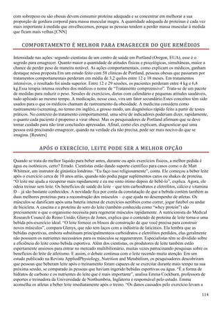 114
com sobrepeso ou são obesas devem consumir proteína adequada e se concentrar em melhorar a sua
proporção de gordura corporal para massa muscular magra. A quantidade adequada de proteínas é cada vez
mais importante à medida que envelhecemos, porque as pessoas tendem a perder massa muscular à medida
que ficam mais velhas.[CNN]
COMPORTAMENTO É MELHOR PARA EMAGRECER DO QUE REMÉDIOS
Intensidade nas ações: segundo cientistas de um centro de saúde em Portland (Oregon, EUA), esse é o
segredo para emagrecer. Quanto maior a quantidade de atitudes físicas e psicológicas, simultâneas, maior a
chance de perder peso de maneira notável. As ações comportamentais, como explicam os médicos, ganham
destaque nessa proposta.Em um estudo feito com 58 clínicas de Portland, pessoas obesas que passaram por
tratamentos comportamentais perderam em média de 3,2 quilos entre 12 e 18 meses. Em tratamentos
intensivos, o resultado foi ainda superior. Entre 12 e 29 sessões, os pacientes perderam entre 4 kg e 6,8
kg.Essa terapia intensa recebeu dos médicos o nome de “Tratamento compreensivo”. Trata-se de um pacote
de medidas para reduzir o peso. Sessões de exercícios, dietas com calendário e pequenas atitudes saudáveis,
tudo aplicado ao mesmo tempo. A medicação, nesse caso, vira um fator secundário.Estes conceitos têm sido
usados para o que os médicos chamam de rastreamento da obesidade. A medicina considera como
rastreamento (screening, no termo em inglês), a grosso modo, um diagnóstico rápido feito a partir de testes
práticos. No contexto do tratamento comportamental, uma série de indicadores poderiam dizer, rapidamente,
o quanto cada paciente é propenso a virar obeso. Mas os pesquisadores de Portland afirmam que se deve
tomar cuidado para não tirar conclusões apressadas. Afinal, como eles explicam, diagnosticar que uma
pessoa está precisando emagrecer, quando na verdade ela não precisa, pode ser mais nocivo do que se
imagina. [Reuters]
APÓS O EXERCÍCIO, LEITE PODE SER A MELHOR OPÇÃO
Quando se trata do melhor líquido para beber antes, durante ou após exercícios físicos, a melhor pedida é
água ou isotônicos, certo? Errado. Cientistas estão dando suporte científico para casos como o de Matt
Whitmor, um instrutor de ginástica londrino. “Eu faço isso religiosamente”, conta. Ele começou a beber leite
após o exercício cerca de 10 anos atrás, quando não podia pagar suplementos caros ou shakes de proteína.
“O leite me ajuda a recuperar mais rapidamente e eu me sinto ótimo depois de bebê-lo”, explica. Agora, ele
odeia treinar sem leite. Os benefícios de saúde do leite – que tem carboidratos e eletrólitos, cálcio e vitamina
D – já são bastante conhecidos. A novidade fica por conta da constatação de que a bebida contém também as
duas melhores proteínas para a reconstrução dos músculos – o que ajuda no desempenho de atletas. Os
músculos se danificam após uma bateria intensa de exercícios aeróbios como correr, jogar futebol ou andar
de bicicleta. A caseína e a proteína do soro do leite (também conhecida como “whey protein”) são
precisamente o que o organismo necessita para regenerar músculos rapidamente. A nutricionista do Medical
Research Council do Reino Unido, Glenys de Jones, explica que o conteúdo de proteína de leite torna-o uma
bebida pós-exercício ideal. “O leite fornece os blocos de construção de que você precisa para construir
novos músculos”, compara Glenys, que não tem laços com a indústria de laticínios. Ela lembra que as
bebidas esportivas, embora substituam principalmenteos carboidratos e eletrólitos perdidos, elas geralmente
não possuem os nutrientes necessários para os músculos se regenerarem. Especialistas têm se dividido sobre
a eficiência do leite como bebida esportiva. Além dos cientistas, os produtores de leite também estão
espertamente ansiosos para entrar no mercado multibilionário, muitas vezes patrocinando pesquisas sobre os
benefícios do leite de atletismo. E assim, o debate continua com o leite recendo muita atenção. Em um
estudo publicado na Revista AppliedPhysiology, Nutrition and Metabolism, os pesquisadores descobriram
que pessoas que beberam leite após o treinamento foram capazes de se exercitar durante mais tempo na sua
próxima sessão, se comparado às pessoas que haviam ingerido bebidas esportivas ou água. “É a forma de
hidratos de carbono e os nutrientes do leite que é mais importante”, analisa Emma Cockburn, professora de
esportes e treinadora da Universidade de Northumbria, Inglaterra e responsável pelo estudo. Emma
aconselha os atletas a beber leite imediatamente após o treino. “Os danos causados pelo exercício levam a
 