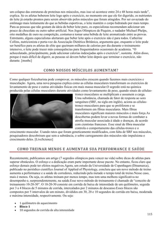 115
um colapso das estruturas de proteínas nos músculos, mas isso só acontece entre 24 e 48 horas mais tarde”,
explica. Se os atletas beberem leite logo após o exercício, no momento em que ele for digerido, os nutrientes
do leite já estarão prontos para serem absorvido pelos músculos que foram atingidos. Por ser esvaziado do
estômago mais lentamente do que as bebidas esportivas, o leite mantém o corpo hidratado por mais tempo.
Para as pessoas que não gostam da ideia de beber leite puro, os especialistas recomendam adicionar um
pouco de chocolate ou outro sabor artificial. Nos Jogos Olímpicos de Pequim, o nadador Michael Phelps,
oito medalhas de ouro na competição, costumava tomar uma bebida de leite aromatizado entre as provas.
Entretanto, alguns especialistas alertaram que beber leite após o exercício não é para todos. Catherine
Collins, nutricionista e porta-voz da Associação Dietética Britânica, argumenta que, enquanto o leite pode
ser benéfico para os atletas de elite que queimam milhares de calorias por dia durante o treinamento
intensivo, o leite pode trazer más consequências para frequentadores ocasionais de academia. “O
achocolatado, principalmente, pode adicionar calorias indesejadas após o exercício”, sustenta. Além disso,
porque é mais difícil de digerir, as pessoas só devem beber leite depois que terminar o exercício, não
durante. [msnbc]
COMO NOSSOS MÚSCULOS AUMENTAM?
Como qualquer fisiculturista pode comprovar, os músculos crescem quando fazemos mais exercícios e
musculação. Agora, uma nova pesquisa explica como as células musculares transformam os exercícios de
levantamento de peso e outras atividades físicas em mais massa muscular.O segredo está na química
produzida pelas células musculares durante atividades como levantamento de peso, quando sinais de células-
tronco musculares se multiplicam e assumem a carga.
Uma substância, chamada de fator de resposta ao soro
sanguíneo (SRF, na sigla em inglês), aciona as células-
tronco musculares para que se proliferem e se
transformem em fibras musculares. Mais fibras
musculares significam maiores músculos e mais força.As
descobertas podem levar a novas formas de combater a
atrofia muscular associada à idade e doenças, de acordo
com cientistas franceses. Esse sinal de fibra muscular
controla o comportamento das células-tronco e o
crescimento muscular. Usando ratos que foram geneticamente modificados, com falta de SRF nos músculos,
pesquisadores descobriram que sem a substância, o sobre carregamento dos músculos não impulsiona o
crescimento deles. [LiveScience]
COMO TREINAR MENOS E AUMENTAR SUA PERFORMANCE E SAÚDE
Recentemente, publicamos um artigo (7 segredos olímpicos para vencer na vida) sobre dicas de atletas para
superar obstáculos. O esforço e a dedicação eram parte importante desse pacote. No entanto, ficou claro que
esforço demais pode ter efeitos negativos.Agora, um estudo da Universidade de Copenhagen (Dinamarca),
publicado no periódico científico Journal of Applied of Physiology, concluiu que um novo método de treino
aumenta a performance e a saúde de corredores, reduzindo pela metade o tempo total de treino.Nesse caso,
mais é menos. Ou seja, os atletas treinam por menos tempo, mas tem uma melhora significativa no
desempenho e, surpreendentemente, na saúde.Esse novo método de treinamento é chamado de “conceito de
treinamento 10-20-30”. O 10-20-30 consiste em corrida de baixa de intensidade de um quilômetro, seguida
por 3 a 4 blocos de 5 minutos de corrida, intercalados por 2 minutos de descanso.Esses blocos são
compostos por 5 intervalos de um minuto, divididos em 30, 20 e 10 segundos de corrida em baixa, moderada
e máxima intensidade, respectivamente. Ou seja:
 1 quilômetro de aquecimento
 Bloco 1
 10 segundos de corrida de alta intensidade
 