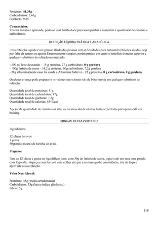118
Proteínas: 41,35g
Carboidratros: 3,63g
Gorduras: 9,85
Comentários:
Receita testada e aprovada, pode-se usar batata-doce para acompanhar e aumentar a quantidade de calorias e
carboidratos.
REFEIÇÃO LÍQUIDA PRÁTICA E ANABÓLICA
Uma refeição líquida é um grande aliado das pessoas com dificuldades para consumir refeições sólidas, seja
por falta de tempo ou apetite.Extremamente simples, porém prático e o custo x benefício é muito superior a
qualquer substituto de refeição no mercado.
- 500 ml leite desnatado – 15 g proteína, 27 g carboidrato, 0 g gordura
- 100g farinha de aveia – 14,2 g proteína, 60g carboidrato, 7,2g gordura
- 28g albumina(neste caso foi usada a Albumina Salto’s) – 22 g proteína, 0 g carboidrato, 0 g gordura
Qualquer criança pode preparar e os valores nutricionais são de botar inveja em qualquer substituto de
refeição.
Quantidade total de proteínas: 51g
Quantidade total de carboidratos: 87g
Quantidade total de gorduras: 7,2g
Quantidade total de calorias: 634 kcal
Apesar da quantidade de calorias ser alta, as mesmas são de ótimas fontes e perfeitas para quem está em
bulking.
MINGAU ULTRA PROTEICO
Ingredientes:
12 claras de ovos
1 gema
50g(meia-xícara) de farinha de aveia
Preparo:
Bata as 12 claras e gema no liquidificar junto com 50g de farinha de aveia, jogue tudo em uma uma panela
com fogo alto. Aqueça e mecha com uma colher até que a misture ganhe consistência, tire do fogo e
aproveite a sua refeição.
Valor Nutricional:
Proteínas: 45g (média arredondada)
Carboidratos: 33g (baixo índice glicêmico)
Fibras: 5g
 