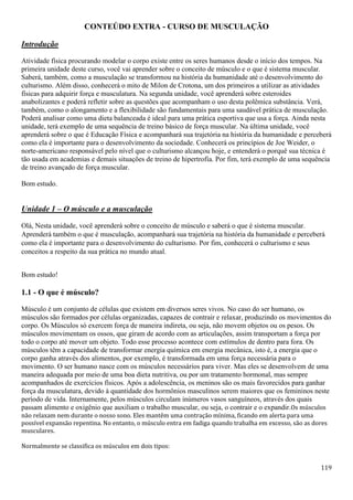 119
CONTEÚDO EXTRA - CURSO DE MUSCULAÇÃO
Introdução
Atividade física procurando modelar o corpo existe entre os seres humanos desde o início dos tempos. Na
primeira unidade deste curso, você vai aprender sobre o conceito de músculo e o que é sistema muscular.
Saberá, também, como a musculação se transformou na história da humanidade até o desenvolvimento do
culturismo. Além disso, conhecerá o mito de Milon de Crotona, um dos primeiros a utilizar as atividades
físicas para adquirir força e musculatura. Na segunda unidade, você aprenderá sobre esteroides
anabolizantes e poderá refletir sobre as questões que acompanham o uso desta polêmica substância. Verá,
também, como o alongamento e a flexibilidade são fundamentais para uma saudável prática de musculação.
Poderá analisar como uma dieta balanceada é ideal para uma prática esportiva que usa a força. Ainda nesta
unidade, terá exemplo de uma sequência de treino básico de força muscular. Na última unidade, você
aprenderá sobre o que é Educação Física e acompanhará sua trajetória na história da humanidade e perceberá
como ela é importante para o desenvolvimento da sociedade. Conhecerá os princípios de Joe Weider, o
norte-americano responsável pelo nível que o culturismo alcançou hoje, e entenderá o porquê sua técnica é
tão usada em academias e demais situações de treino de hipertrofia. Por fim, terá exemplo de uma sequência
de treino avançado de força muscular.
Bom estudo.
Unidade 1 – O músculo e a musculação
Olá, Nesta unidade, você aprenderá sobre o conceito de músculo e saberá o que é sistema muscular.
Aprenderá também o que é musculação, acompanhará sua trajetória na história da humanidade e perceberá
como ela é importante para o desenvolvimento do culturismo. Por fim, conhecerá o culturismo e seus
conceitos a respeito da sua prática no mundo atual.
Bom estudo!
1.1 - O que é músculo?
Músculo é um conjunto de células que existem em diversos seres vivos. No caso do ser humano, os
músculos são formados por células organizadas, capazes de contrair e relaxar, produzindo os movimentos do
corpo. Os Músculos só exercem força de maneira indireta, ou seja, não movem objetos ou os pesos. Os
músculos movimentam os ossos, que giram de acordo com as articulações, assim transportam a força por
todo o corpo até mover um objeto. Todo esse processo acontece com estímulos de dentro para fora. Os
músculos têm a capacidade de transformar energia química em energia mecânica, isto é, a energia que o
corpo ganha através dos alimentos, por exemplo, é transformada em uma força necessária para o
movimento. O ser humano nasce com os músculos necessários para viver. Mas eles se desenvolvem de uma
maneira adequada por meio de uma boa dieta nutritiva, ou por um tratamento hormonal, mas sempre
acompanhados de exercícios físicos. Após a adolescência, os meninos são os mais favorecidos para ganhar
força da musculatura, devido à quantidade dos hormônios masculinos serem maiores que os femininos neste
período de vida. Internamente, pelos músculos circulam inúmeros vasos sanguíneos, através dos quais
passam alimento e oxigênio que auxiliam o trabalho muscular, ou seja, o contrair e o expandir.Os músculos
não relaxam nem durante o nosso sono. Eles mantêm uma contração mínima, ficando em alerta para uma
possível expansão repentina. No entanto, o músculo entra em fadiga quando trabalha em excesso, são as dores
musculares.
Normalmente se classifica os músculos em dois tipos:
 