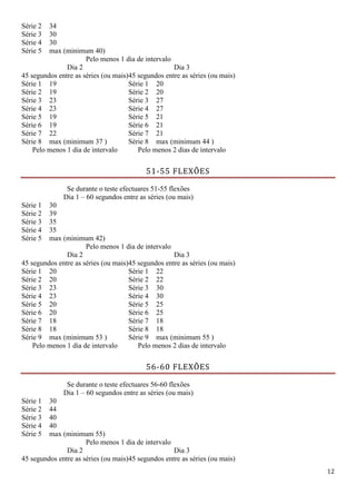 12
Série 2 34
Série 3 30
Série 4 30
Série 5 max (minimum 40)
Pelo menos 1 dia de intervalo
Dia 2
45 segundos entre as séries (ou mais)
Dia 3
45 segundos entre as séries (ou mais)
Série 1 19 Série 1 20
Série 2 19 Série 2 20
Série 3 23 Série 3 27
Série 4 23 Série 4 27
Série 5 19 Série 5 21
Série 6 19 Série 6 21
Série 7 22 Série 7 21
Série 8 max (minimum 37 ) Série 8 max (minimum 44 )
Pelo menos 1 dia de intervalo Pelo menos 2 dias de intervalo
51-55 FLEXÕES
Se durante o teste efectuares 51-55 flexões
Dia 1 – 60 segundos entre as séries (ou mais)
Série 1 30
Série 2 39
Série 3 35
Série 4 35
Série 5 max (minimum 42)
Pelo menos 1 dia de intervalo
Dia 2
45 segundos entre as séries (ou mais)
Dia 3
45 segundos entre as séries (ou mais)
Série 1 20 Série 1 22
Série 2 20 Série 2 22
Série 3 23 Série 3 30
Série 4 23 Série 4 30
Série 5 20 Série 5 25
Série 6 20 Série 6 25
Série 7 18 Série 7 18
Série 8 18 Série 8 18
Série 9 max (minimum 53 ) Série 9 max (minimum 55 )
Pelo menos 1 dia de intervalo Pelo menos 2 dias de intervalo
56-60 FLEXÕES
Se durante o teste efectuares 56-60 flexões
Dia 1 – 60 segundos entre as séries (ou mais)
Série 1 30
Série 2 44
Série 3 40
Série 4 40
Série 5 max (minimum 55)
Pelo menos 1 dia de intervalo
Dia 2
45 segundos entre as séries (ou mais)
Dia 3
45 segundos entre as séries (ou mais)
 
