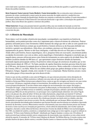 123
outro lado tanto o pectíneo como os adutores, em geral auxiliam na flexão dos quadris e o grácil tem ação na
flexão dos joelhos também.
Reto Femoral, Vasto Lateral, Vasto Medial e Vasto Intermédio: São os músculos mais volumosos e
potentes do corpo, constituindo a maior parte da massa muscular da região anterior e medial da coxa
(formando o grupo chamado de Quadríceps). Realiza em conjunto a extensão dos joelhos. O vasto intermédio é
coberto pelo reto femoral. O Reto femoral é um músculo biarticular e age sobre a articulação dos quadris e
joelhos. Atua como flexor dos quadris e extensor dos joelhos.
Tibial Anterior: Ocupa uma posição lateral e paralela à tibia, mas seu tendão de inserção ao nível do
tornozelo desvia-se medialmente. Este músculo faz a dorsiflexão (traz as pontas dos dedos dos pés para cima) e
a inversão dos pés.
1.3 - A História da Musculação
Neste tópico você irá estudar a história da musculação e acompanhará a sua trajetória na história da
humanidade, assim poderá perceber como ela é importante para o desenvolvimento do culturismo. Praticar
ginástica utilizando pesos como ferramenta é hábito humano tão antigo que não se sabe ao certo quando teve
seu início. Relatos históricos contam que na pré-história o homem utilizava-se da força para defender seu
território e garantir sua subsistência. Além disso, em combates, precisava ser forte para usar os
equipamentos de guerra. Mesmo se não fosse inteligente, o indivíduo deveria ser forte para se tornar líder.
Ainda sobre a pré-história, buscas arqueológicas, isto é, pesquisas feitas em escavações, encontraram pedras
esculpidas favorecendo o uso com as mãos, assim arqueólogos e historiadores chegaram à conclusão que, já
naquela época, pessoas utilizavam pesos como forma de treinamento ou outra espécie de atividade física. Há
também esculturas datadas de 400 anos a.C. que apresentam corpos femininos dotados de harmonia,
mostrando alguma preocupação estética. Os primeiros relatos de jogos de arremessos de pedras que se tem
conhecimento datam de 1896 a.C. No Egito, paredes de capelas funerárias mostram gravuras feitas há mais
de 4.500 anos, são homens levantando pesos na forma de exercícios. Muito conhecida é a historia de Milon
de Crotona, (580 a.C.) na Itália. Milon foi um célebre atleta grego que ganhou destaque na luta e nos Jogos
Olímpicos Antigos. Segundo a lenda, teria vencido 32 vezes a competição. Muitas histórias cercam o nome
deste atleta graças à força muscular que teria desenvolvido:
Conta-se que um dia, assistindo a uma aula de Pitágoras, em que estavam presentes vários discípulos do
filósofo, o teto desabou e Milon sustentou o telhado com uma mão até que todos puderam deixar o local. É
lendária a forma que Milon treinava para adquirir força: conta-se que ele carregava um bezerro em suas costas
e corria por 120 passos, repetindo sempre os movimentos. Na medida em que o animal crescia, sua força
crescia proporcionalmente. É um dos relatos mais antigos de um treinamento com cargas. Daí surgiu o
“Princípio de Carga”, a base do treinamento com pesos na Musculação, no Fisiculturismo e do Halterofilismo.
Sendo assim, a figura de Milon tornou-se simbólica, exemplo de princípios, método e persistência. Relatos
afirmam que Milon foi um dos primeiros a se preocupar com a suplementação alimentar: ele comia 9 kg de
carne e de pão por dia, além de beber 10 litros de vinho diariamente, adquirindo um total de 57 mil kcal.
Também era capaz de matar um boi com as mãos e comê-lo sozinho. Certamente a história mais representativa
de Milon de Crotona é a que cerca sua morte. Diz a lenda que durante um duelo entre as cidades, uma das
competições era quebrar uma árvore ao meio. Um dia, caminhando por um bosque, Milon encontrou uma
árvore parcialmente derrubada pelos lenhadores que haviam fincado uma ferramenta na rachadura. Querendo
terminar de derrubar a árvore, Milon tentou remover a ferramenta, mas suas mãos ficaram presas nas frestas
do tronco. Como sua força era invejada por guerreiros, o forte atleta foi abandonado, sem receber ajuda de
ninguém e, durante a noite, lobos da floresta o devoraram. O nome da cidade de Milão é em sua homenagem.
Em 1901, na cidade de Londres, aconteceu a competição mais antiga que se tem registro, na qual se exibiam os
músculos: “O Físico mais Fabuloso do Mundo", idealizado por Eugene Sandaw e contou com 156 atletas. É
muito provável que tenham existido outros campeonatos de musculação, mas considera-se esta a data inicial
oficial do esporte. O vencedor de “O Físico mais Fabuloso do Mundo" foi Willian Murray. O evento contou com
jurados ilustres da época, dentre outros, o escultor Charles Lawes e o famoso escritor Arthur Conan Doyle,
 