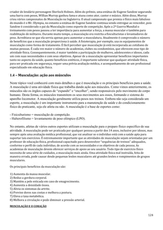 124
criador do lendário personagem Sherlock Holmes. Além do prêmio, uma estátua de Eugene Sandow segurando
uma barra com pesos, Willian Murray ganhou fama e atuou como ator, cantor e músico. Além disso, Murray
criou vários campeonatos de Musculação na Inglaterra. O atual campeonato que premia o físico mais fabuloso
do mundo é o Mr. Olympia, no entanto a estátua de Eugene Sandow continua sendo entregue ao vencedor, pois
Sandow é considerado o pai da Musculação como esporte de competição. Após a 2ª Guerra Mundial o
treinamento com pesos passou a ter importância para aumentar a força, a massa muscular e também para
reabilitação de militares. Durante muito tempo, a musculação era restrita a fisiculturistas e levantadores de
peso. Acreditava-se que ela servia apenas para aumentar a musculatura. Atualmente é comprovado o número
de benefícios que a musculação proporciona à saúde. A fisioterapia, por exemplo, usa os equipamentos de
musculação como forma de tratamento. É fácil perceber que musculação já está incorporada ao cotidiano de
muitas pessoas. É cada vez maior o número de academias, clubes ou condomínios, que oferecem esse tipo de
atividade física. Consequentemente, é maior também a participação de mulheres, adolescentes e idosos, cada
um com suas necessidades e com seus objetivos. Apesar de a musculação apresentar benefícios importantes
tanto no aspecto da saúde, quanto benefícios estéticos, é importante salientar que qualquer atividade física,
para ser praticada em segurança, requer uma prévia avaliação médica, e acompanhamento de um profissional
especializado em educação física.
1.4 – Musculação: ação aos músculos
Neste tópico você conhecerá com mais detalhes o que é musculação e os principais benefícios para a saúde.
A musculação é uma atividade física que trabalha dando ação aos músculos. Como vimos anteriormente, os
músculos são os órgãos capazes de “expandir” e “encolher”, sendo responsáveis pelo movimento do corpo
humano. Desta forma, os músculos transmitem os seus movimentos aos ossos, formando o sistema do
aparelho locomotor. A musculação geralmente utiliza pesos nos treinos. Embora não seja considerada um
esporte, a musculação é um importante instrumento para a manutenção da saúde e do condicionamento
físico do praticante, seja ele atleta ou não. A musculação é a base de esportes como:
- Fisiculturismo = musculação de competição.
- Halterofilismo = levantamento de peso olímpico (LPO).
No entanto, atletas de vários outros esportes utilizam a musculação para o preparo físico específico de sua
atividade. A musculação pode ser praticada por qualquer pessoa a partir dos 14 anos, inclusive por idosos, mas
sempre após uma avaliação médica profissional, que vai analisar se o indivíduo está com a saúde apta para
suportar tais exercícios. É extremamente importante que as atividades de musculação sejam orientadas por um
professor de educação física, profissional capacitado para desenvolver “sequências de treinos” adequados,
conforme o perfil de cada indivíduo, de acordo com as necessidades e os objetivos de cada pessoa. As
academias de musculação devem oferecer serviços de apoio ao seu usuário. Todo tipo de exercício físico
necessita de uma série de cuidados, a musculação mais ainda. Uma atividade física mal instruída, feita de
maneira errada, pode causar desde pequenas lesões musculares até grandes lesões e rompimentos de grupos
musculares.
Os principais benefícios da musculação são:
1) Aumenta da massa muscular.
2) Reduz a gordura corporal.
3) Mantém a pele esticada em caso de emagrecimento.
4) Aumenta a densidade óssea.
5) Alivia os sintomas da artrite.
6) Previne dores nas costas e melhora a postura.
7) Eleva a taxa metabólica.
8) Melhora a circulação e pode diminuir a pressão arterial.
MUSCULAÇÃO E O CORAÇÃO
 