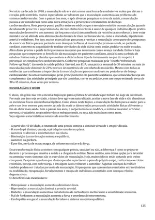 125
No início da década de 1990, a musculação não era vista como uma forma de combater os males que afetam o
coração, pelo contrário, muitos especialistas acreditavam que a musculação aumentava os problemas do
sistema cardiovascular. Com o passar dos anos, e após diversas pesquisas na área da saúde, a musculação
passou a ser considerada como uma nova arma para a prevenção e o tratamento de doenças
cardiovasculares. Hoje, parece ponto pacífico entre os médicos que o exercício resistido ou musculação, quando
devidamente prescrito e supervisionado, oferece efeitos favoráveis à saúde de qualquer indivíduo.Quem pratica
musculação desenvolve um aumento da força muscular (com a melhoria da resistência aos esforços), bem-estar
mental e social, além de uma diminuição dos fatores de risco cardiovasculares, como a obesidade, hipertensão
arterial e o diabetes. Por isso, muitos especialistas passaram a receitar a musculação como parte dos programas
de exercícios físicos para os pacientes com doenças cardíacas. A musculação promove ainda, ao paciente
cardíaco, aumento na capacidade de realizar atividades da vida diária como andar, pedalar ou subir escadas.
Além disso, previne a perda de força e massa muscular que acontecem com o avanço da idade. Embora haja
pesquisas que comprovem os benefícios da musculação em pacientes cardíacos, ainda há uma carência de
estudos clínicos mais profundos que avaliem a eficácia desse tipo de treinamento no que diz respeito à
prevenção de complicações cardiovasculares. Conforme pesquisas realizadas pela “Health Professionals
Follow-up Study”, da escola de saúde pública Harvard, nos EUA, uma prática semanal de 30 minutos ou mais de
musculação pode diminuir de 23% no risco de ocorrência de um infarto do miocárdio. Mesmo com todas as
evidências que confirmam a importância da musculação nas pessoas saudáveis ou portadoras de doença
cardiovascular, há uma recomendação geral, principalmente em pacientes cardíacos, que a musculação seja um
complemento das atividades principais que são caminhar, correr ou pedalar, com um tempo estimado cerca de
30 a 45 minutos, duas vezes por semana.
MUSCULAÇÃO E O IDOSO
O idoso, em geral, não tem a mesma disposição para a prática de atividades que tinham no auge da juventude.
Por mais que isso seja verdade, o idoso deve agir com naturalidade, aceitar a nova fase da vida e não abandonar
os exercícios físicos em nenhuma hipótese. Como vimos neste tópico, a musculação faz bem para a saúde, para a
pele e um bem enorme para mente. A cada dia mais os idosos estão procurando atividades físicas diferentes a
fim de obter mais saúde. Com o passar dos anos, o corpo humano se modifica, o sistema muscular, articular,
nervoso, circulatório, respiratório vão se enfraquecendo, ou seja, não trabalham como antes.
Veja algumas características naturais do envelhecimento:
- A partir dos 40 de idade, a estatura de uma pessoa começa a diminuir cerca de 1 cm por década.
- O arco do pé diminui, ou seja, o pé adquire uma forma plana.
- Aumenta os desvios e encurtamento da coluna.
- Diminuição da coordenação motora e equilíbrio.
- Aumento da gordura.
- E por fim, perda de massa magra, de volume muscular e da força.
Essa transformação física acontece com qualquer pessoa, saudável ou não, a diferença é como se preparar
durante o processo que envolve a saúde e a chegada da velhice. Nesse sentido, uma ótima opção para retardar
ou amenizar esses sintomas são os exercícios de musculação. Hoje, muitos idosos estão optando pelo treino
com pesos. Pesquisas apontam que idosos que não suportavam o peso do próprio corpo, realizaram exercícios
resistidos, ou seja, com sobrecarga, e em alguns casos voltaram a caminhar. Algumas doenças da velhice
também podem ser tratadas por meio da musculação. Há pesquisas que apresentam resultados extraordinários
na reabilitação, recuperação, fortalecimento e terapia de indivíduos acometidos com doenças crônico-
degenerativas.
Os benefícios são incalculáveis:
- Osteoporose: a musculação aumenta a densidade óssea.
- Hipertensão: a musculação diminui a pressão arterial.
- Diabetes: a musculação aumenta o metabolismo de carboidratos melhorando a sensibilidade à insulina.
- Mal de Parkinson: a musculação aumenta a força e coordenação neuromotora.
- Cardiopatias em geral: a musculação fortalece o sistema musculoesquelético.
 