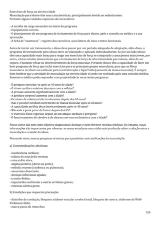 126
Exercícios de força na terceira idade
Musculação para idosos têm suas características, principalmente devido ao sedentarismo.
Portanto alguns cuidados especiais são necessários:
- A escolha da carga necessária no início do programa.
- Equipamento correto.
- O planejamento de um programa de treinamento de força para idosos, após a consulta ao médico e a sua
aprovação.
- A ficha de “anamnese” - registro dos exercícios, seus fatores de risco e testes funcionais.
Antes de iniciar um treinamento, o idoso deve passar por um período adequado de adaptação, além disso, o
programa de treinamento para idosos deve ser planejado e aplicado individualmente. Se por um lado idosos
têm uma capacidade mais baixa para reagir aos exercícios de força se comparado a uma pessoa mais jovem, por
outro, vários estudos demonstram que o treinamento de força de alta intensidade para idosos, além de ser
seguro, é bastante eficaz no desenvolvimento da força muscular. Portanto idosos têm a capacidade de fazer um
bom programa de força que inclui exercícios para os principais grupos musculares, para que as fibras
musculares recebam um estímulo para reestruturação e hipertrofia (aumento da massa muscular). É sempre
bom lembrar que a atividade de musculação na terceira idade só pode ser realizada após uma consulta médica.
Somente o médico pode responder com propriedade às recorrentes perguntas:
- É perigoso exercitar-se após os 40 anos de idade?
- O ritmo cardíaco máximo decresce com a velhice?
- A pressão aumenta significativamente com a idade?
- A gordura corporal aumenta com a idade?
- Os níveis de colesterol são irrelevantes depois dos 65 anos?
- Não é possível nenhum incremento de massa muscular após os 60 anos?
- A capacidade aeróbia decai inevitavelmente após os 40 anos?
- Não vale a pena parar de fumar depois dos 65?
- O exercício físico vigoroso depois de um ataque cardíaco é perigoso?
- O funcionamento do cérebro e do sistema nervoso se deteriora com a idade?
Nosso curso não tem como objetivo diagnosticar doenças e nem oferecer receitas médicas. No entanto, essas
informações são importantes por oferecer ao nosso estudante uma visão mais profunda sobre a relação entre a
musculação e a saúde do idoso.
Pensando nisso, nossas pesquisas orientam para possíveis contraindicações da musculação:
a) Contraindicações absolutas:
- insuficiência cardíaca;
- infarto do miocárdio recente;
- miocardite ativa;
- angina pectoris; (dores no peito);
- embolia recente (sistêmica ou pulmonar);
- aneurisma dissecante;
- doenças infecciosas agudas;
- trombo-flebite;
- taquicardia ventricular e outras arritmias graves;
- estenose aórtica grave.
b) Condições que requerem precaução:
- distúrbio de condução, bloqueio acidente vascular cerebral total, bloqueio de ramo e, síndrome de Wolf-
Parkinson-Shite;
- marca-passo de ritmo fixo;
 