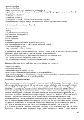 127
- arritmia controlada;
- distúrbio eletrolítico;
- alguns medicamentos como digitálicos e betabloqueadores;
- hipertensão severa (diastólica acima de 110, grau III de retinopatia); angina pectoris e outras manifestações
de insuficiência coronariana;
- cardiopatias cianóticas;
- shunt direita-esquerda;
- anemia grave; obesidade acentuada; insuficiência renal e hepática;
- distúrbios neuropsicológicos; doenças neuromusculares, músculo esqueléticas ou articulares.
c) Sintomas que devem ser sempre observados:
- desmaio eminente;
- angina;
- fadiga não tolerável ou incomum;
- dor intolerável; confusão mental;
- cianose ou palidez;
- náusea ou vômito;
- dispneia;
- queda de pressão arterial máxima com aumento de esforço;
- não aumento da pressão arterial máxima com o aumento de esforço;
- evitar flexão total dos joelhos;
- jogar peso excessivo sobre os joelhos;
- treinamento de pescoço, ombros, parte inferior das costas e joelhos devem ser efetuados com muito cuidado
(lentamente, poucas repetições, curto período de tempo, intervalo adequado);
- realizar aquecimento adequado; realizar alongamento no final (esfriamento gradual);
- não exercitar-se no chão sem colchonete ou proteção;
- não utilize equipamento pouco estável, como cadeira sem pés de borracha.
Há alguns cuidados que devem ser levados em consideração durante o exercício:
- quando sentir fadiga.
- quando não puder falar.
- quando estiver transpirando em excesso.
- sentir tremores, falta de entendimento do que os outros estão falando.
- sangramentos, náusea, dores, fraqueza, entorpecimento, batimentos cardíacos irregulares, mudanças na visão.
- falta de coordenação, cãibras ou enrijecimento muscular.
MUSCULAÇÃO PARA ADOLESCENTES
Nestes tempos modernos, muitos jovens estão se afastando das atividades físicas, por diversos motivos. Assim,
adolescentes estão ficando com uma vida sedentária cada vez mais cedo. Embora seja comum a afirmação de
que musculação não faz bem para adolescentes, já existem, na literatura médica atual, relatos de que os riscos
da atividade física com pesos, para adolescentes, são menores do que em muitas outras atividades físicas
consideradas seguras. Alguns riscos existem, mas são poucos e facilmente evitáveis. Outra afirmação muito
comum é que o desejo dos adolescentes por aumentarem a massa muscular é anormal ou patológico, isto é,
uma doença. No entanto, é difícil encontrar um psicólogo que justifique essa afirmação. Parece ponto pacífico,
portanto, a opinião de que adolescentes sentem mais do que desejo, sentem a necessidade de uma
autoafirmação. Assim a musculação torna-se uma atraente opção. Deste modo a preocupação com os jovens
deve ser no sentido de evitar que essa necessidade de autoafirmação seja transformada em estímulo para uma
área exclusiva, seja esportiva ou intelectual. O indivíduo deve ter formação cultural diversificada. Muito se
ouve sobre os prejuízos que o esporte produz no desenvolvimento da estatura dos adolescentes,
principalmente quando há “excesso de musculação”. Entretanto não há como definir o que seja "excesso de
musculação", o problema parece estar na idéia de que “quanto mais músculos, melhor”. Quando se trata de
 