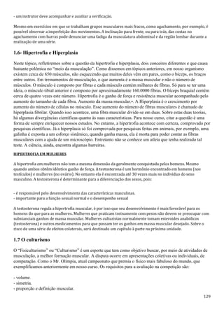 129
- um instrutor deve acompanhar e auxiliar a verificação.
Mesmo em exercícios em que se trabalham grupos musculares mais fracos, como agachamento, por exemplo, é
possível observar a imperfeição dos movimentos. A inclinação para frente, ou para trás, das costas no
agachamento com barras pode denunciar uma fadiga da musculatura abdominal e da região lombar durante a
realização de uma série.
1.6- Hipertrofia e Hiperplasia
Neste tópico, refletiremos sobre a questão da hipertrofia e hiperplasia, dois conceitos diferentes e que causa
bastante polêmica no “meio da musculação”. Como dissemos em tópicos anteriores, em nosso organismo
existem cerca de 650 músculos, não esquecendo que muitos deles vêm em pares, como o bíceps, os braços
entre outros. Em treinamentos de musculação, o que aumenta é a massa muscular e não o número de
músculos. O músculo é composto por fibras e cada músculo contém milhares de fibras. Só para se ter uma
ideia, o músculo tibial anterior é composto por aproximadamente 160.0000 fibras. O bíceps braquial contém
cerca de quatro vezes este número. Hipertrofia é o ganho de força e resistência muscular acompanhado pelo
aumento do tamanho de cada fibra. Aumento da massa muscular.•. A Hiperplasia é o crescimento por
aumento do número de células no músculo. Esse aumento do número de fibras musculares é chamado de
hiperplasia fibrilar. Quando isso acontece, uma fibra muscular divide-se em duas. Sobre estas duas teorias,
há algumas divergências científicas quanto às suas características. Para nosso curso, citar a questão é uma
forma de sempre enriquecer nossos estudos. No entanto, a hipertrofia acontece com certeza, comprovado por
pesquisas científicas. Já a hiperplasia só foi comprovada por pesquisas feitas em animais, por exemplo, uma
galinha é exposta a um esforço sistêmico, quando ganha massa, ela é morta para poder contar as fibras
musculares com a ajuda de um microscópio. Entretanto não se conhece um atleta que tenha realizado tal
teste. A ciência, ainda, encontra algumas barreiras.
HIPERTROFIA EM MULHERES
A hipertrofia em mulheres não tem a mesma dimensão da geralmente conquistada pelos homens. Mesmo
quando ambos obtêm idêntico ganho de força. A testosterona é um hormônio encontrado em homens (nos
testículos) e mulheres (no ovário). No entanto ela é encontrada até 30 vezes mais no individuo do sexo
masculino. A testosterona é determinante para a diferenciação dos sexos, pois:
- é responsável pelo desenvolvimento das características masculinas.
- importante para a função sexual normal e o desempenho sexual
A testosterona regula a hipertrofia muscular, é por isso que seu desenvolvimento é mais favorável para os
homens do que para as mulheres. Mulheres que praticam treinamento com pesos não devem se preocupar com
substanciais ganhos de massa muscular. Mulheres culturistas normalmente tomam esteroides anabólicos
(testosterona) e outros medicamentos para que possam ter os ganhos em massa muscular desejado. Sobre o
risco de uma série de efeitos colaterais, será destinado um capítulo à parte na próxima unidade.
1.7 O culturismo
O “Fisiculturismo” ou “Culturismo” é um esporte que tem como objetivo buscar, por meio de atividades de
musculação, a melhor formação muscular. A disputa ocorre em apresentações coletivas ou individuais, de
comparação. Como o Mr. Olímpia, atual campeonato que premia o físico mais fabuloso do mundo, que
exemplificamos anteriormente em nosso curso. Os requisitos para a avaliação na competição são:
- volume.
- simetria.
- proporção e definição muscular.
 