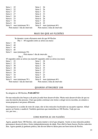 13
Série 1 22 Série 1 26
Série 2 22 Série 2 26
Série 3 27 Série 3 33
Série 4 27 Série 4 33
Série 5 24 Série 5 26
Série 6 23 Série 6 26
Série 7 18 Série 7 22
Série 8 18 Série 8 22
Série 9 max (minimum 58 ) Série 9 max (minimum 60 )
Pelo menos 1 dia de intervalo Pelo menos 2 dias de intervalo
MAIS DO QUE 60 FLEXÕES
Se durante o teste efectuares mais do que 60 flexões
Dia 1 – 60 segundos entre as séries (ou mais)
Série 1 35
Série 2 49
Série 3 45
Série 4 45
Série 5 max (minimum 55)
Pelo menos 1 dia de intervalo
Dia 2
45 segundos entre as séries (ou mais)
Dia 3
45 segundos entre as séries (ou mais)
Série 1 22 Série 1 28
Série 2 22 Série 2 28
Série 3 30 Série 3 35
Série 4 30 Série 4 35
Série 5 24 Série 5 27
Série 6 24 Série 6 27
Série 7 18 Série 7 23
Série 8 18 Série 8 23
Série 9 max (minimum 59 ) Série 9 max (minimum 60 )
Pelo menos 1 dia de intervalo Pelo menos 2 dias de intervalo
QUANDO ATINGIRES 100
Se atingiste as 100 flexões, PARABÉNS!
Os teus músculos dos braços e do peito já estão bem desenvolvidos. Muito mais desenvolvidos do que no
caso da maioria das pessoas. Claro que podes continuar este treino e atingir novos recordes, no entanto a
nossa proposta é um pouco diferente.
Encorajamos-te a cuidar do resto do corpo, não só dos músculos localizados na sua parte superior. Afinal
queres ser bonito e saudável. Também queremos que mantenhas as 100 flexões. Tudo por sua
vez, por isso…
COMO MANTER AS 100 FLEXÕES
Agora, quando fazes 100 flexões, vale a pena manter o nível que atingiste. Assim os teus músculos podem
permanacer desenvolvidos e fortes independentemente da idade. Para obtê-lo basta fazeres flexões cada dois
dias. Agora quando já ganhaste prática, não devem faltar-te ideias para um bom treino de flexões.
 