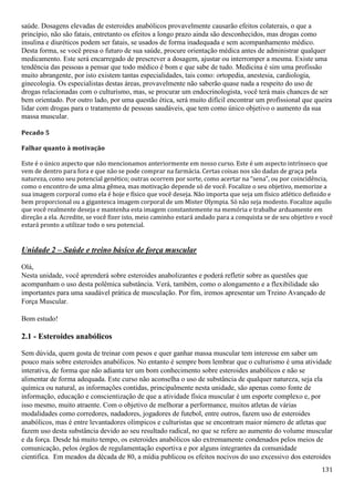 131
saúde. Dosagens elevadas de esteroides anabólicos provavelmente causarão efeitos colaterais, o que a
princípio, não são fatais, entretanto os efeitos a longo prazo ainda são desconhecidos, mas drogas como
insulina e diuréticos podem ser fatais, se usados de forma inadequada e sem acompanhamento médico.
Desta forma, se você presa o futuro de sua saúde, procure orientação médica antes de administrar qualquer
medicamento. Este será encarregado de prescrever a dosagem, ajustar ou interromper a mesma. Existe uma
tendência das pessoas a pensar que todo médico é bom e que sabe de tudo. Medicina é sim uma profissão
muito abrangente, por isto existem tantas especialidades, tais como: ortopedia, anestesia, cardiologia,
ginecologia. Os especialistas destas áreas, provavelmente não saberão quase nada a respeito do uso de
drogas relacionadas com o culturismo, mas, se procurar um endocrinologista, você terá mais chances de ser
bem orientado. Por outro lado, por uma questão ética, será muito difícil encontrar um profissional que queira
lidar com drogas para o tratamento de pessoas saudáveis, que tem como único objetivo o aumento da sua
massa muscular.
Pecado 5
Falhar quanto à motivação
Este é o único aspecto que não mencionamos anteriormente em nosso curso. Este é um aspecto intrínseco que
vem de dentro para fora e que não se pode comprar na farmácia. Certas coisas nos são dadas de graça pela
natureza, como seu potencial genético; outras ocorrem por sorte, como acertar na “sena”, ou por coincidência,
como o encontro de uma alma gêmea, mas motivação depende só de você. Focalize o seu objetivo, memorize a
sua imagem corporal como ela é hoje e físico que você deseja. Não importa que seja um físico atlético definido e
bem proporcional ou a gigantesca imagem corporal de um Mister Olympia. Só não seja modesto. Focalize aquilo
que você realmente deseja e mantenha esta imagem constantemente na memória e trabalhe arduamente em
direção a ela. Acredite, se você fizer isto, meio caminho estará andado para a conquista se de seu objetivo e você
estará pronto a utilizar todo o seu potencial.
Unidade 2 – Saúde e treino básico de força muscular
Olá,
Nesta unidade, você aprenderá sobre esteroides anabolizantes e poderá refletir sobre as questões que
acompanham o uso desta polêmica substância. Verá, também, como o alongamento e a flexibilidade são
importantes para uma saudável prática de musculação. Por fim, iremos apresentar um Treino Avançado de
Força Muscular.
Bom estudo!
2.1 - Esteroides anabólicos
Sem dúvida, quem gosta de treinar com pesos e quer ganhar massa muscular tem interesse em saber um
pouco mais sobre esteroides anabólicos. No entanto é sempre bom lembrar que o culturismo é uma atividade
interativa, de forma que não adianta ter um bom conhecimento sobre esteroides anabólicos e não se
alimentar de forma adequada. Este curso não aconselha o uso de substância de qualquer natureza, seja ela
química ou natural, as informações contidas, principalmente nesta unidade, são apenas como fonte de
informação, educação e conscientização de que a atividade física muscular é um esporte complexo e, por
isso mesmo, muito atraente. Com o objetivo de melhorar a performance, muitos atletas de várias
modalidades como corredores, nadadores, jogadores de futebol, entre outros, fazem uso de esteroides
anabólicos, mas é entre levantadores olímpicos e culturistas que se encontram maior número de atletas que
fazem uso desta substância devido ao seu resultado radical, no que se refere ao aumento do volume muscular
e da força. Desde há muito tempo, os esteroides anabólicos são extremamente condenados pelos meios de
comunicação, pelos órgãos de regulamentação esportiva e por alguns integrantes da comunidade
cientifica. Em meados da década de 80, a mídia publicou os efeitos nocivos do uso excessivo dos esteroides
 