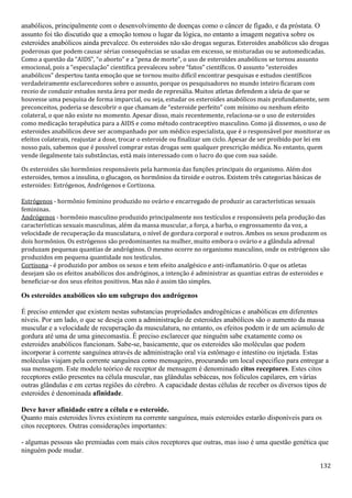 132
anabólicos, principalmente com o desenvolvimento de doenças como o câncer de fígado, e da próstata. O
assunto foi tão discutido que a emoção tomou o lugar da lógica, no entanto a imagem negativa sobre os
esteroides anabólicos ainda prevalece. Os esteroides não são drogas seguras. Esteroides anabólicos são drogas
poderosas que podem causar sérias consequências se usadas em excesso, se misturadas ou se automedicadas.
Como a questão da “AIDS”, “o aborto” e a “pena de morte”, o uso de esteroides anabólicos se tornou assunto
emocional, pois a “especulação” cientifica prevaleceu sobre “fatos” científicos. O assunto “esteroides
anabólicos” despertou tanta emoção que se tornou muito difícil encontrar pesquisas e estudos científicos
verdadeiramente esclarecedores sobre o assunto, porque os pesquisadores no mundo inteiro ficaram com
receio de conduzir estudos nesta área por medo de represália. Muitos atletas defendem a ideia de que se
houvesse uma pesquisa de forma imparcial, ou seja, estudar os esteroides anabólicos mais profundamente, sem
preconceitos, poderia se descobrir o que chamam de “esteroide perfeito” com mínimo ou nenhum efeito
colateral, o que não existe no momento. Apesar disso, mais recentemente, relaciona-se o uso de esteroides
como medicação terapêutica para a AIDS e como método contraceptivo masculino. Como já dissemos, o uso de
esteroides anabólicos deve ser acompanhado por um médico especialista, que é o responsável por monitorar os
efeitos colaterais, reajustar a dose, trocar o esteroide ou finalizar um ciclo. Apesar de ser proibido por lei em
nosso país, sabemos que é possível comprar estas drogas sem qualquer prescrição médica. No entanto, quem
vende ilegalmente tais substâncias, está mais interessado com o lucro do que com sua saúde.
Os esteroides são hormônios responsáveis pela harmonia das funções principais do organismo. Além dos
esteroides, temos a insulina, o glucagon, os hormônios da tiroide e outros. Existem três categorias básicas de
esteroides: Estrógenos, Andrógenos e Cortizona.
Estrógenos - hormônio feminino produzido no ovário e encarregado de produzir as características sexuais
femininas.
Andrógenos - hormônio masculino produzido principalmente nos testículos e responsáveis pela produção das
características sexuais masculinas, além da massa muscular, a força, a barba, o engrossamento da voz, a
velocidade de recuperação da musculatura, o nível de gordura corporal e outros. Ambos os sexos produzem os
dois hormônios. Os estrógenos são predominantes na mulher, muito embora o ovário e a glândula adrenal
produzam pequenas quantias de andróginos. O mesmo ocorre no organismo masculino, onde os estrógenos são
produzidos em pequena quantidade nos testículos.
Cortisona - é produzido por ambos os sexos e tem efeito analgésico e anti-inflamatório. O que os atletas
desejam são os efeitos anabólicos dos andróginos, a intenção é administrar as quantias extras de esteroides e
beneficiar-se dos seus efeitos positivos. Mas não é assim tão simples.
Os esteroides anabólicos são um subgrupo dos andrógenos
É preciso entender que existem nestas substancias propriedades androgênicas e anabólicas em diferentes
níveis. Por um lado, o que se deseja com a administração de esteroides anabólicos são o aumento da massa
muscular e a velocidade de recuperação da musculatura, no entanto, os efeitos podem ir de um acúmulo de
gordura até uma de uma ginecomastia. É preciso esclarecer que ninguém sabe exatamente como os
esteroides anabólicos funcionam. Sabe-se, basicamente, que os esteroides são moléculas que podem
incorporar à corrente sanguínea através de administração oral via estômago e intestino ou injetada. Estas
moléculas viajam pela corrente sanguínea como mensageiro, procurando um local especifico para entregar a
sua mensagem. Este modelo teórico de receptor de mensagem é denominado citos receptores. Estes citos
receptores estão presentes na célula muscular, nas glândulas sebáceas, nos folículos capilares, em várias
outras glândulas e em certas regiões do cérebro. A capacidade destas células de receber os diversos tipos de
esteroides é denominada afinidade.
Deve haver afinidade entre a célula e o esteroide.
Quanto mais esteroides livres existirem na corrente sanguínea, mais esteroides estarão disponíveis para os
citos receptores. Outras considerações importantes:
- algumas pessoas são premiadas com mais citos receptores que outras, mas isso é uma questão genética que
ninguém pode mudar.
 