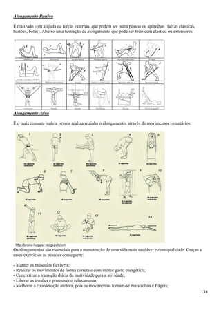 134
Alongamento Passivo
É realizado com a ajuda de forças externas, que podem ser outra pessoa ou aparelhos (faixas elásticas,
bastões, bolas). Abaixo uma lustração de alongamento que pode ser feito com elástico ou extensores.
Alongamento Ativo
É o mais comum, onde a pessoa realiza sozinha o alongamento, através de movimentos voluntários.
Os alongamentos são essenciais para a manutenção de uma vida mais saudável e com qualidade. Graças a
esses exercícios as pessoas conseguem:
- Manter os músculos flexíveis;
- Realizar os movimentos de forma correta e com menor gasto energético;
- Concretizar a transição diária da inatividade para a atividade;
- Liberar as tensões e promover o relaxamento;
- Melhorar a coordenação motora, pois os movimentos tornam-se mais soltos e frágeis;
 