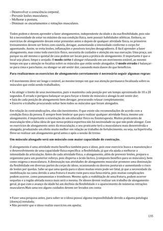 135
- Desenvolver a consciência corporal;
- Prevenir lesões musculares;
- Melhorar a postura;
- Diminuir os encurtamentos e retrações musculares.
Todos podem e devem aprender a fazer alongamentos, independente da idade e da sua flexibilidade, pois não
há a necessidade de estar no máximo da sua condição física, nem possuir habilidades atléticas. Embora, os
exercícios de alongamento devam estar presentes antes e depois de qualquer atividade física, os primeiros
treinamentos devem ser feitos com cautela, devagar, aumentando a intensidade conforme o corpo for
aguentando. Assim, se evita lesões, inflamações e possíveis torções desagradáveis. É fácil aprender a fazer
alongamento, mas como todo exercício físico, necessita de cuidados e atenção em sua execução. Uma praça, um
parque ou até mesmo o quintal de casa podem ser locais para a prática do alongamento. O importante é que o
local seja plano, limpo e arejado. O modo certo é alongar relaxando em um movimento estável, ao mesmo
tempo em que a atenção se focaliza sobre os músculos que estão sendo alongados. O modo errado é balançar-
se para cima e para baixo, ou alongar-se até sentir dor, causando mais danos do que benefícios.
Para realizarmos os exercícios de alongamento corretamente é necessário seguir algumas regras:
• O movimento deve ser longo e estável, ao mesmo tempo em que sua atenção permanece focalizada sobre os
músculos que estão sendo trabalhados;
• Ao atingir o limite de seus movimentos, pare e mantenha cada posição por um tempo aproximado de 10 a 20
segundos. É errado e perigoso balançar-se para forçar o limite do músculo e alongá-lo até sentir dor;
• Saia de cada posição de alongamento bem devagar, procurando relaxar completamente;
• Encerre o trabalho procurando soltar bem todos os músculos que foram alongados.
Em relação às contraindicações, elas são inexistentes. O que existe são recomendações de acordo com a
condição física da pessoa. É sempre bom lembrar que para realizar qualquer atividade física, mesmo um
alongamento, é importante a orientação de um educador físico ou fisioterapeuta. Muitos praticantes de
musculação têm a falsa ideia de que nessa prática esportiva não há necessidade ou que não pode alongar. Com
os exercícios de alongamento antes da musculação, o seu praticante terá a musculatura mais desenvolvida e
alongada, produzindo um efeito muito melhor em relação ao trabalho de fortalecimento, ou seja, na hipertrofia.
Deve-se realizar um alongamento geral antes e após a sessão de treino.
Um músculo alongado será um músculo com maior capacidade de contração.
O alongamento é uma atividade muito benéfica também para o idoso, pois esse exercício busca a manutenção e
o desenvolvimento de uma capacidade física específica: a flexibilidade, já que ela ajuda a melhorar a
intensidade da articulação. Antes de cada atividade física, o alongamento, além de prevenir lesões, prepara o
organismo para um posterior esforço, pois dispersa o ácido láctico, (composto benéfico para os músculos), bem
como oxigena a musculatura. A diminuição nas atividades de alongamento muscular promove uma diminuição
da flexibilidade em diversas partes do corpo do idoso, ocasionando os desvios posturais e aumentando o risco
de lesões por quedas. Sabe-se que uma queda para o idoso muitas vezes pode ser fatal, já que a necessidade da
imobilização na cama devido a uma fratura é muito ruim para essa faixa etária, pois muitas complicações
podem ocorrer, como pneumonias e tromboses. Mesmo após a reabilitação de uma fratura, podem ocorrer
sequelas e a região afetada nunca mais será a mesma. Os idosos devem realizar um trabalho de alongamento
geral, já que com o avanço da idade há um declínio da flexibilidade e o aparecimento de inúmeras retrações
musculares.Mais uma vez alguns cuidados devem ser levados em conta:
• Fazer uma pesquisa antes, para saber se o idoso possui alguma impossibilidade devido a alguma patologia
(doença) instalada;
• Não permitir que o idoso realize exercícios em apnéia;
 