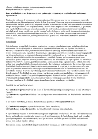 136
• Tomar cuidado com algumas posturas, para evitar quedas;
• Sempre ser claro nas explicações.
Toda atividade deve ser feita com prazer e diversão, certamente o resultado será muito mais
significativo.
Atualmente, o número de pessoas que praticam atividade física apenas uma vez por semana vem crescendo
assustadoramente. São os chamados “atletas de final de semana”. Fazem parte desse grupo aquelas pessoas que
vão aos clubes, parques, quadras ou campos de futebol e praticam o seu futebol, tênis, caminhadas junto com os
amigos. Fisiologicamente sabe-se que essa não é a melhor forma de praticar uma atividade física, já que não há
uma regularidade e quantidade semanal adequada. Em contrapartida, o sedentarismo vem crescendo na
sociedade atual, sendo considerado um dos grandes “males do homem moderno”. O alongamento pode evitar,
ou minimizar, consideravelmente as lesões musculares, como as distensões, estiramentos e contraturas. E
sobre as dores, após o exercício, os alongamentos são de grande valia no momento do término de cada
atividade.
Flexibilidade
A flexibilidade é a capacidade de realizar movimentos em certas articulações com apropriada amplitude de
movimento. Em situações práticas há a distinção entre flexibilidade estática (no espacate em Ginástica
Artística) e flexibilidade ativa (onde há influências de forças externas). A flexibilidade é considerada, por
muitos autores, como uma capacidade física mista, ou seja, capacidade física coordenativa, na qual exige grande
participação do sistema nervoso central e capacidade física condicional, que se refere à capacidade de ser
treinável. A flexibilidade também é considerada uma capacidade física do ser humano que condiciona a
obtenção de grande amplitude articular, durante a execução dos movimentos. Ou seja, o quanto sua articulação
pode movimentar. Por exemplo, quando uma dona de casa necessita pegar algo embaixo do sofá ela necessita
utilizar toda a sua flexibilidade, alongando os músculos das costas e da parte posterior das pernas. Essa mesma
flexibilidade é utilizada quando ela vai estender a roupa em um varal, já que a articulação do ombro faz com
que o braço se eleve e os músculos são obrigados a se estenderem. O estudo da flexibilidade, como uma das
capacidades físicas, é de crucial importância para diversos esportes bem como para o condicionamento físico
de sedentários.A flexibilidade em uma pessoa é variável, de acordo com seus hábitos e estrutura corporal,
sendo relacionada à saúde. É de grande importância para o desenvolvimento global do indivíduo e deve
levar em conta as necessidades individuais das diferentes pessoas que necessitam de seus benefícios.
Podemos classificar a flexibilidade quanto à sua abrangência e articulações envolvidas.
Quanto à sua abrangência temos:
A) Flexibilidade geral: observada em todos os movimentos de uma pessoa englobando as suas articulações
(juntas);
B) Flexibilidade específica: refere-se a um ou alguns movimentos realizados em determinadas articulações
(juntas).
E não menos importante, a divisão da flexibilidade quanto às articulações envolvidas:
A) Flexibilidade simples: Ação articular em uma única articulação;
B) Flexibilidade composta: quando o movimento envolve mais de uma articulação.
A capacidade de executar os movimentos com grande amplitude é condicionada por uma série de fatores que
devem ser levados em consideração no processo de aperfeiçoamento da flexibilidade. Você pode perceber
que algumas pessoas são muito mais flexíveis que as outras, ou ainda, que a flexibilidade pode variar de
acordo com a idade e outros fatores.
Tais fatores, como a maleabilidade da pele e elasticidade muscular, são poderosamente influenciadas por:
 