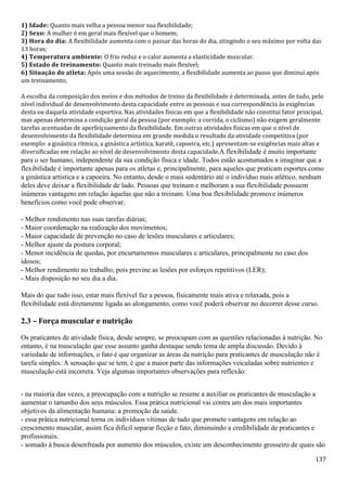 137
1) Idade: Quanto mais velha a pessoa menor sua flexibilidade;
2) Sexo: A mulher é em geral mais flexível que o homem;
3) Hora do dia: A flexibilidade aumenta com o passar das horas do dia, atingindo o seu máximo por volta das
13 horas;
4) Temperatura ambiente: O frio reduz e o calor aumenta a elasticidade muscular.
5) Estado de treinamento: Quanto mais treinado mais flexível;
6) Situação do atleta: Após uma sessão de aquecimento, a flexibilidade aumenta ao passo que diminui após
um treinamento;
A escolha da composição dos meios e dos métodos de treino da flexibilidade é determinada, antes de tudo, pelo
nível individual de desenvolvimento desta capacidade entre as pessoas e sua correspondência às exigências
desta ou daquela atividade esportiva. Nas atividades físicas em que a flexibilidade não constitui fator principal,
mas apenas determina a condição geral da pessoa (por exemplo: a corrida, o ciclismo) não exigem geralmente
tarefas acentuadas de aperfeiçoamento da flexibilidade. Em outras atividades físicas em que o nível de
desenvolvimento da flexibilidade determina em grande medida o resultado da atividade competitiva (por
exemplo: a ginástica rítmica, a ginástica artística, karatê, capoeira, etc.) apresentam-se exigências mais altas e
diversificadas em relação ao nível de desenvolvimento desta capacidade.A flexibilidade é muito importante
para o ser humano, independente da sua condição física e idade. Todos estão acostumados a imaginar que a
flexibilidade é importante apenas para os atletas e, principalmente, para aqueles que praticam esportes como
a ginástica artística e a capoeira. No entanto, desde o mais sedentário até o indivíduo mais atlético, nenhum
deles deve deixar a flexibilidade de lado. Pessoas que treinam e melhoram a sua flexibilidade possuem
inúmeras vantagens em relação àquelas que não a treinam. Uma boa flexibilidade promove inúmeros
benefícios como você pode observar:
- Melhor rendimento nas suas tarefas diárias;
- Maior coordenação na realização dos movimentos;
- Maior capacidade de prevenção no caso de lesões musculares e articulares;
- Melhor ajuste da postura corporal;
- Menor incidência de quedas, por encurtamentos musculares e articulares, principalmente no caso dos
idosos;
- Melhor rendimento no trabalho, pois previne as lesões por esforços repetitivos (LER);
- Mais disposição no seu dia a dia.
Mais do que tudo isso, estar mais flexível faz a pessoa, fisicamente mais ativa e relaxada, pois a
flexibilidade está diretamente ligada ao alongamento, como você poderá observar no decorrer desse curso.
2.3 – Força muscular e nutrição
Os praticantes de atividade física, desde sempre, se preocupam com as questões relacionadas à nutrição. No
entanto, é na musculação que esse assunto ganha destaque sendo tema de ampla discussão. Devido à
variedade de informações, o fato é que organizar as áreas da nutrição para praticantes de musculação não é
tarefa simples. A sensação que se tem, é que a maior parte das informações veiculadas sobre nutrientes e
musculação está incorreta. Veja algumas importantes observações para reflexão:
- na maioria das vezes, a preocupação com a nutrição se resume a auxiliar os praticantes de musculação a
aumentar o tamanho dos seus músculos. Essa prática nutricional vai contra um dos mais importantes
objetivos da alimentação humana: a promoção da saúde.
- essa prática nutricional torna os indivíduos vítimas de tudo que promete vantagens em relação ao
crescimento muscular, assim fica difícil separar ficção e fato, diminuindo a credibilidade de praticantes e
profissionais.
- somado à busca desenfreada por aumento dos músculos, existe um desconhecimento grosseiro de quais são
 