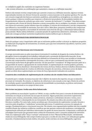 138
os verdadeiros papéis dos nutrientes no organismo humano.
- não existem alimentos ou combinações que aumentem a massa ou a definição muscular.
Embora não existam receitas comprovadas que aumente a massa ou a definição muscular, algumas revistas
especializadas insistem em oferecer formas de aumentar a massa muscular ou de queimar gordura. Por isso, há
um consumo exagerado dos famosos nutrientes anabólicos, anticatabólicos, termogênicos, no entanto, não
existe qualquer evidencia científica que comprove a eficácia de tais produtos. Os descuidados também são
frequentemente vítimas da confusão que existe entre “consumo de nutrientes” e “cardápio”. Uma dieta sempre
será expressa sob a forma de lista de alimentos a serem consumidos, são os cardápios; no entanto, só existem
seis classes de nutrientes, porém infinitos tipos de cardápios. O estresse de treinamento é um dos componentes
que influencia a necessidade de nutrientes, mas não o único. Além disso, pesquisas científicas não comprovam
que o treinamento imponha a necessidade de nutrientes num nível tão alto que a alimentação balanceada não
possa atender. Muitos atletas defendem o consumo pesado de suplementos alimentares, entretanto, a ciência
ainda não consegue produzir nutrientes (suplementos) muitos melhores que os alimentos.
ASPECTOS NUTRICIONAIS PARA HIPERTROFIA MUSCULAR
Antes de qualquer coisa, é importante saber que os nutrientes podem auxiliar a alcançar os objetivos propostos
na elaboração do programa de treinamento, no entanto, para que esse treinamento seja afetivo, é preciso, antes
de tudo, treinar.
Os nutrientes não funcionam sem treinamento
A energia necessária para as ações musculares (contrações) é resultado do desgaste da creatina fosfato e do
glicogênio (reserva energética) em trabalhos realizados para a promoção da hipertrofia muscular. Já aos
carboidratos, sua real importância não está bem definida no treinamento de força, mas acredita-se atualmente
que eles não comprometem o desempenho do treino, a não ser que o treinamento seja iniciado com uma
concentração muito baixa de glicogênio muscular. Um dos possíveis “causadores” de fatiga muscular pode ser a
incapacidade de manter o agrupamento de creatina fosfato. A suplementação de creatina poderia, portanto,
pelo menos em teoria, beneficiar o desempenho dos treinos de força. Embora diversos trabalhos demonstrem a
utilidade da suplementação de creatina em diferentes situações de exercícios, a literatura carece de dados
quanto ao efeito dessa suplementação nos treinos de força tipicamente realizados em academia.
A maioria dos resultados de suplementação de creatina são de estudos feitos em laboratório
O aumento puro e simples da massa muscular não é objetivo da maioria dos esportes, em que os músculos
precisam ser treinados. No entanto, os objetivos do culturismo é uma exceção a esta regra. Diante da carência
de resultados quanto à possibilidade de aumento da treinabilidade na musculação, as práticas nutricionais
recomendadas encaixam-se no campo do bom senso.
Não treine em jejum e tenha uma dieta balanceada
Outro problema na musculação é quanto ao TIMING, ou seja, a melhor hora para o consumo de determinados
nutrientes em relação ao momento de execução do exercício. Alguns praticantes consomem suplementos
variados como creatina, aminoácidos, shakes proteicos, vitaminas e carboidratos durante o treino, com o
objetivo de melhorar o desempenho do seu treinamento. No entanto essa tática não encontra suporte na
literatura científica. Por outro lado, muitos acreditam que o fornecimento de suplementos variados durante o
exercício pode atrapalhar o “catabolismo” promovido pelo treino. O catabolismo, processo de captação de
energia, é fundamental para o crescimento muscular. No entanto, essa argumentação também não tem respaldo
cientifico.Diante das inúmeras evidências científicas que não apoiam a maioria dos modismos e estratégias de
suplementação utilizada por indivíduos interessados em ganho de massa muscular, é importante a utilização de
estratégias nutricionais que garantam tanto o efeito do treinamento como o consumo saudável de nutrientes.
Toda essa explanação sobre “força e nutrição” está baseada no livro “Manual de Musculação”, devidamente
citado em nossa bibliografia. Vale sempre lembrar que para a escolha de uma dieta a ser utilizada para ganho
muscular, é fundamental prescrição médica. Isto posto, ainda com base em nossa bibliografia, sugerimos
 