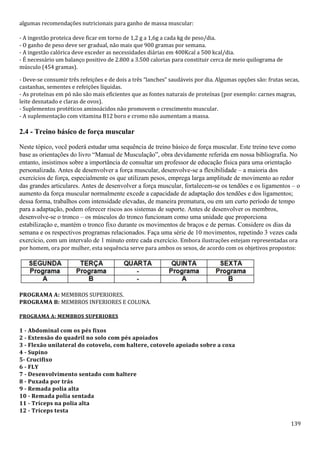 139
algumas recomendações nutricionais para ganho de massa muscular:
- A ingestão proteica deve ficar em torno de 1,2 g a 1,6g a cada kg de peso/dia.
- O ganho de peso deve ser gradual, não mais que 900 gramas por semana.
- A ingestão calórica deve exceder as necessidades diárias em 400Kcal a 500 kcal/dia.
- É necessário um balanço positivo de 2.800 a 3.500 calorias para constituir cerca de meio quilograma de
músculo (454 gramas).
- Deve-se consumir três refeições e de dois a três “lanches” saudáveis por dia. Algumas opções são: frutas secas,
castanhas, sementes e refeições líquidas.
- As proteínas em pó não são mais eficientes que as fontes naturais de proteínas (por exemplo: carnes magras,
leite desnatado e claras de ovos).
- Suplementos protéticos aminoácidos não promovem o crescimento muscular.
- A suplementação com vitamina B12 boro e cromo não aumentam a massa.
2.4 - Treino básico de força muscular
Neste tópico, você poderá estudar uma sequência de treino básico de força muscular. Este treino teve como
base as orientações do livro “Manual de Musculação”, obra devidamente referida em nossa bibliografia. No
entanto, insistimos sobre a importância de consultar um professor de educação física para uma orientação
personalizada. Antes de desenvolver a força muscular, desenvolve-se a flexibilidade – a maioria dos
exercícios de força, especialmente os que utilizam pesos, emprega larga amplitude de movimento ao redor
das grandes articulares. Antes de desenvolver a força muscular, fortalecem-se os tendões e os ligamentos – o
aumento da força muscular normalmente excede a capacidade de adaptação dos tendões e dos ligamentos;
dessa forma, trabalhos com intensidade elevadas, de maneira prematura, ou em um curto período de tempo
para a adaptação, podem oferecer riscos aos sistemas de suporte. Antes de desenvolver os membros,
desenvolve-se o tronco – os músculos do tronco funcionam como uma unidade que proporciona
estabilização e, mantém o tronco fixo durante os movimentos de braços e de pernas. Considere os dias da
semana e os respectivos programas relacionados. Faça uma série de 10 movimentos, repetindo 3 vezes cada
exercício, com um intervalo de 1 minuto entre cada exercício. Embora ilustrações estejam representadas ora
por homem, ora por mulher, esta sequência serve para ambos os sexos, de acordo com os objetivos propostos:
PROGRAMA A: MEMBROS SUPERIORES.
PROGRAMA B: MEMBROS INFERIORES E COLUNA.
PROGRAMA A: MEMBROS SUPERIORES
1 - Abdominal com os pés fixos
2 - Extensão do quadril no solo com pés apoiados
3 - Flexão unilateral do cotovelo, com haltere, cotovelo apoiado sobre a coxa
4 - Supino
5- Crucifixo
6 - FLY
7 - Desenvolvimento sentado com haltere
8 - Puxada por trás
9 - Remada polia alta
10 - Remada polia sentada
11 - Tríceps na polia alta
12 - Tríceps testa
 