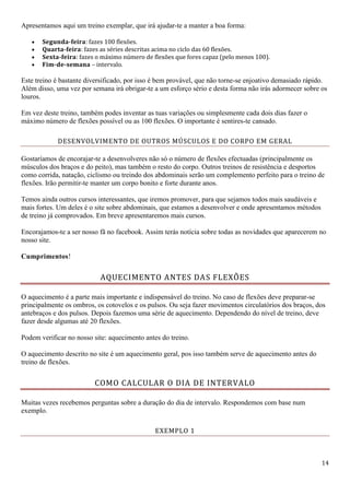 14
Apresentamos aqui um treino exemplar, que irá ajudar-te a manter a boa forma:
 Segunda-feira: fazes 100 flexões.
 Quarta-feira: fazes as séries descritas acima no ciclo das 60 flexões.
 Sexta-feira: fazes o máximo número de flexões que fores capaz (pelo menos 100).
 Fim-de-semana – intervalo.
Este treino é bastante diversificado, por isso é bem provável, que não torne-se enjoativo demasiado rápido.
Além disso, uma vez por semana irá obrigar-te a um esforço sério e desta forma não irás adormecer sobre os
louros.
Em vez deste treino, também podes inventar as tuas variações ou simplesmente cada dois dias fazer o
máximo número de flexões possível ou as 100 flexões. O importante é sentires-te cansado.
DESENVOLVIMENTO DE OUTROS MÚSCULOS E DO CORPO EM GERAL
Gostaríamos de encorajar-te a desenvolveres não só o número de flexões efectuadas (principalmente os
músculos dos braços e do peito), mas também o resto do corpo. Outros treinos de resistência e desportos
como corrida, natação, ciclismo ou treindo dos abdominais serão um complemento perfeito para o treino de
flexões. Irão permitir-te manter um corpo bonito e forte durante anos.
Temos ainda outros cursos interessantes, que iremos promover, para que sejamos todos mais saudáveis e
mais fortes. Um deles é o site sobre abdominais, que estamos a desenvolver e onde apresentamos métodos
de treino já comprovados. Em breve apresentaremos mais cursos.
Encorajamos-te a ser nosso fã no facebook. Assim terás notícia sobre todas as novidades que aparecerem no
nosso site.
Cumprimentos!
AQUECIMENTO ANTES DAS FLEXÕES
O aquecimento é a parte mais importante e indispensável do treino. No caso de flexões deve preparar-se
principalmente os ombros, os cotovelos e os pulsos. Ou seja fazer movimentos circulatórios dos braços, dos
antebraços e dos pulsos. Depois fazemos uma série de aquecimento. Dependendo do nível de treino, deve
fazer desde algumas até 20 flexões.
Podem verificar no nosso site: aquecimento antes do treino.
O aquecimento descrito no site é um aquecimento geral, pos isso também serve de aquecimento antes do
treino de flexões.
COMO CALCULAR O DIA DE INTERVALO
Muitas vezes recebemos perguntas sobre a duração do dia de intervalo. Respondemos com base num
exemplo.
EXEMPLO 1
 