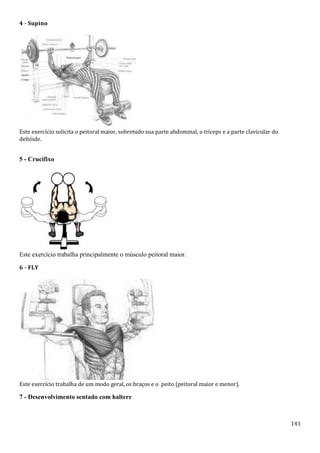 141
4 - Supino
Este exercício solicita o peitoral maior, sobretudo sua parte abdominal, o tríceps e a parte clavicular do
deltóide.
5 - Crucifixo
Este exercício trabalha principalmente o músculo peitoral maior.
6 - FLY
Este exercício trabalha de um modo geral, os braços e o peito (peitoral maior e menor).
7 - Desenvolvimento sentado com haltere
 