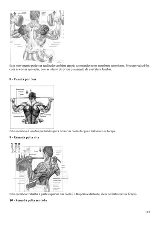 142
Este movimento pode ser realizado também em pé, alternando-se os membros superiores. Procure realizá-lo
com as costas apoiadas, com o intuito de evitar o aumento da curvatura lombar.
8 - Puxada por trás
Este exercício é um dos preferidos para deixar as costas largas e fortalecer os bíceps.
9 - Remada polia alta
Este exercício trabalha a parte superior das costas, o trapézio e deltoide, além de fortalecer os braços.
10 - Remada polia sentada
 