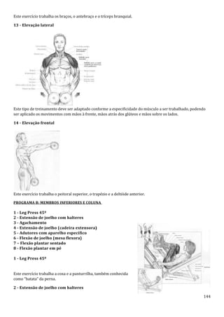 144
Este exercício trabalha os braços, o antebraço e o tríceps branquial.
13 - Elevação lateral
Este tipo de treinamento deve ser adaptado conforme a especificidade do músculo a ser trabalhado, podendo
ser aplicado os movimentos com mãos à frente, mãos atrás dos glúteos e mãos sobre os lados.
14 - Elevação frontal
Este exercício trabalha o peitoral superior, o trapézio e a deltóide anterior.
PROGRAMA B: MEMBROS INFERIORES E COLUNA
1 - Leg Press 45º
2 - Extensão de joelho com halteres
3 - Agachamento
4 - Extensão de joelho (cadeira extensora)
5 - Adutores com aparelho específico
6 - Flexão de joelho (mesa flexora)
7 – Flexão plantar sentado
8 - Flexão plantar em pé
1 - Leg Press 45º
Este exercício trabalha a coxa e a panturrilha, também conhecida
como “batata” da perna.
2 - Extensão de joelho com halteres
 