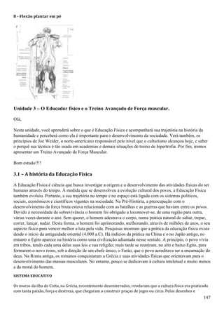 147
8 - Flexão plantar em pé
Unidade 3 – O Educador físico e o Treino Avançado de Força muscular.
Olá,
Nesta unidade, você aprenderá sobre o que é Educação Física e acompanhará sua trajetória na história da
humanidade e perceberá como ela é importante para o desenvolvimento da sociedade. Verá também, os
princípios de Joe Weider, o norte-americano responsável pelo nível que o culturismo alcançou hoje, e saber
o porquê sua técnica é tão usada em academias e demais situações de treino de hipertrofia. Por fim, iremos
apresentar um Treino Avançado de Força Muscular.
Bom estudo!!!!
3.1 – A história da Educação Física
A Educação Física é ciência que busca investigar a origem e o desenvolvimento das atividades físicas do ser
humano através do tempo. À medida que se desenvolveu a evolução cultural dos povos, a Educação Física
também evoluiu. Portanto, a sua trajetória no tempo e no espaço está ligada com os sistemas políticos,
sociais, econômicos e científicos vigentes na sociedade. Na Pré-História, a preocupação com o
desenvolvimento da força bruta estava relacionado com as batalhas e as guerras que haviam entre os povos.
Devido à necessidade de sobrevivência o homem foi obrigado a locomover-se, de uma região para outra,
várias vezes durante o ano. Sem querer, o homem adestrava o corpo, numa prática natural do saltar, trepar,
correr, lançar, nadar. Desta forma, o homem foi aprimorando, melhorando, através de milhões de anos, o seu
aspecto físico para vencer melhor a luta pela vida. Pesquisas mostram que a prática da educação física existe
desde o início da antiguidade oriental (4.000 a.C). Há indícios da prática na China e o no Japão antigo, no
entanto o Egito aparece na história como uma civilização adiantada nesse sentido. A princípio, o povo vivia
em tribos, tendo cada uma delas suas leis e sua religião; mais tarde se reuniram, no alto e baixo Egito, para
formarem o novo reino, sob a direção de um chefe único, o Faráo, que o povo acreditava ser a encarnação do
deus. Na Roma antiga, os romanos conquistaram a Grécia e suas atividades físicas que orientavam para o
desenvolvimento das massas musculares. No entanto, pouco se dedicavam à cultura inteletual e muito menos
a da moral do homem.
SISTEMA EDUCATIVO
Os muros da ilha de Creta, na Grécia, recentemente desenterrados, revelaram que a cultura física era praticada
com tanta paixão, força e destreza, que chegaram a construir praças de jogos ou circo. Pelos desenhos e
 