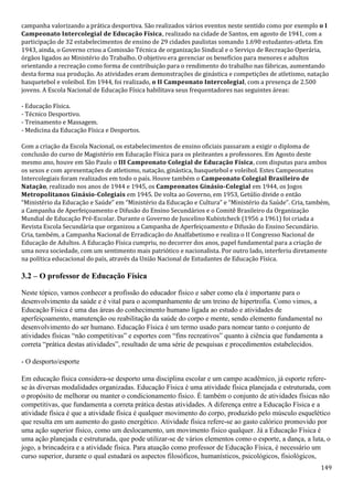 149
campanha valorizando a prática desportiva. São realizados vários eventos neste sentido como por exemplo o I
Campeonato Intercolegial de Educação Física, realizado na cidade de Santos, em agosto de 1941, com a
participação de 32 estabelecimentos de ensino de 29 cidades paulistas somando 1.690 estudantes-atleta. Em
1943, ainda, o Governo criou a Comissão Técnica de organização Sindical e o Serviço de Recreação Operária,
órgãos ligados ao Ministério do Trabalho. O objetivo era gerenciar os benefícios para menores e adultos
orientando a recreação como forma de contribuição para o rendimento do trabalho nas fábricas, aumentando
desta forma sua produção. As atividades eram demonstrações de ginástica e competições de atletismo, natação
basquetebol e voleibol. Em 1944, foi realizado, o II Campeonato Intercolegial, com a presença de 2.500
jovens. A Escola Nacional de Educação Física habilitava seus frequentadores nas seguintes áreas:
- Educação Física.
- Técnico Desportivo.
- Treinamento e Massagem.
- Medicina da Educação Física e Desportos.
Com a criação da Escola Nacional, os estabelecimentos de ensino oficiais passaram a exigir o diploma de
conclusão do curso de Magistério em Educação Física para os pleiteantes a professores. Em Agosto deste
mesmo ano, houve em São Paulo o III Campeonato Colegial de Educação Física, com disputas para ambos
os sexos e com apresentações de atletismo, natação, ginástica, basquetebol e voleibol. Estes Campeonatos
Intercolegiais foram realizados em todo o país. Houve também o Campeonato Colegial Brasileiro de
Natação, realizado nos anos de 1944 e 1945, os Campeonatos Ginásio-Colegial em 1944, os Jogos
Metropolitanos Ginásio-Colegiais em 1945. De volta ao Governo, em 1953, Getúlio divide o então
“Ministério da Educação e Saúde” em “Ministério da Educação e Cultura” e “Ministério da Saúde”. Cria, também,
a Campanha de Aperfeiçoamento e Difusão do Ensino Secundários e o Comitê Brasileiro da Organização
Mundial de Educação Pré-Escolar. Durante o Governo de Juscelino Kubistcheck (1956 a 1961) foi criada a
Revista Escola Secundária que organizou a Campanha de Aperfeiçoamento e Difusão do Ensino Secundário.
Cria, também, a Campanha Nacional de Erradicação do Analfabetismo e realiza o II Congresso Nacional de
Educação de Adultos. A Educação Física cumpriu, no decorrer dos anos, papel fundamental para a criação de
uma nova sociedade, com um sentimento mais patriótico e nacionalista. Por outro lado, interferiu diretamente
na política educacional do país, através da União Nacional de Estudantes de Educação Física.
3.2 – O professor de Educação Física
Neste tópico, vamos conhecer a profissão do educador físico e saber como ela é importante para o
desenvolvimento da saúde e é vital para o acompanhamento de um treino de hipertrofia. Como vimos, a
Educação Física é uma das áreas do conhecimento humano ligada ao estudo e atividades de
aperfeiçoamento, manutenção ou reabilitação da saúde do corpo e mente, sendo elemento fundamental no
desenvolvimento do ser humano. Educação Física é um termo usado para nomear tanto o conjunto de
atividades físicas “não competitivas” e esportes com “fins recreativos” quanto à ciência que fundamenta a
correta “prática destas atividades”, resultado de uma série de pesquisas e procedimentos estabelecidos.
- O desporto/esporte
Em educação física considera-se desporto uma disciplina escolar e um campo acadêmico, já esporte refere-
se às diversas modalidades organizadas. Educação Física é uma atividade física planejada e estruturada, com
o propósito de melhorar ou manter o condicionamento físico. É também o conjunto de atividades físicas não
competitivas, que fundamenta a correta prática destas atividades. A diferença entre a Educação Física e a
atividade física é que a atividade física é qualquer movimento do corpo, produzido pelo músculo esquelético
que resulta em um aumento do gasto energético. Atividade física refere-se ao gasto calórico promovido por
uma ação superior físico, como um deslocamento, um movimento físico qualquer. Já a Educação Física é
uma ação planejada e estruturada, que pode utilizar-se de vários elementos como o esporte, a dança, a luta, o
jogo, a brincadeira e a atividade física. Para atuação como professor de Educação Física, é necessário um
curso superior, durante o qual estudará os aspectos filosóficos, humanísticos, psicológicos, fisiológicos,
 