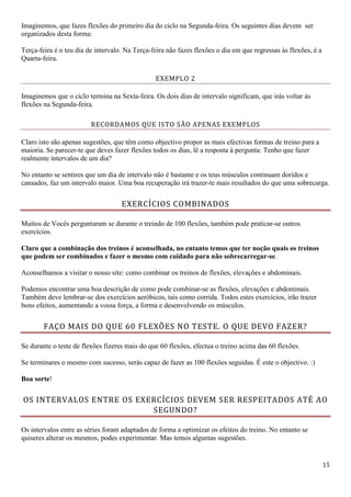 15
Imaginemos, que fazes flexões do primeiro dia do ciclo na Segunda-feira. Os seguintes dias devem ser
organizados desta forma:
Terça-feira é o teu dia de intervalo. Na Terça-feira não fazes flexões o dia em que regressas às flexões, é a
Quarta-feira.
EXEMPLO 2
Imaginemos que o ciclo termina na Sexta-feira. Os dois dias de intervalo significam, que irás voltar às
flexões na Segunda-feira.
RECORDAMOS QUE ISTO SÃO APENAS EXEMPLOS
Claro isto são apenas sugestões, que têm como objectivo propor as mais efectivas formas de treino para a
maioria. Se parecer-te que deves fazer flexões todos os dias, lê a resposta à pergunta: Tenho que fazer
realmente intervalos de um dia?
No entanto se sentires que um dia de intervalo não é bastante e os teus músculos continuam doridos e
cansados, faz um intervalo maior. Uma boa recuperação irá trazer-te mais resultados do que uma sobrecarga.
EXERCÍCIOS COMBINADOS
Muitos de Vocês perguntaram se durante o treindo de 100 flexões, também pode praticar-se outros
exercícios.
Claro que a combinação dos treinos é aconselhada, no entanto temos que ter noção quais os treinos
que podem ser combinados e fazer o mesmo com cuidado para não sobrecarregar-se.
Aconselhamos a visitar o nosso site: como combinar os treinos de flexões, elevações e abdominais.
Podemos encontrar uma boa descrição de como pode combinar-se as flexões, elevações e abdominais.
Também deve lembrar-se dos exercícios aeróbicos, tais como corrida. Todos estes exercícios, irão trazer
bons efeitos, aumentando a vossa força, a forma e desenvolvendo os músculos.
FAÇO MAIS DO QUE 60 FLEXÕES NO TESTE. O QUE DEVO FAZER?
Se durante o teste de flexões fizeres mais do que 60 flexões, efectua o treino acima das 60 flexões.
Se terminares o mesmo com sucesso, serás capaz de fazer as 100 flexões seguidas. É este o objectivo. :)
Boa sorte!
OS INTERVALOS ENTRE OS EXERCÍCIOS DEVEM SER RESPEITADOS ATÉ AO
SEGUNDO?
Os intervalos entre as séries foram adaptados de forma a optimizar os efeitos do treino. No entanto se
quiseres alterar os mesmos, podes experimentar. Mas temos algumas sugestões.
 