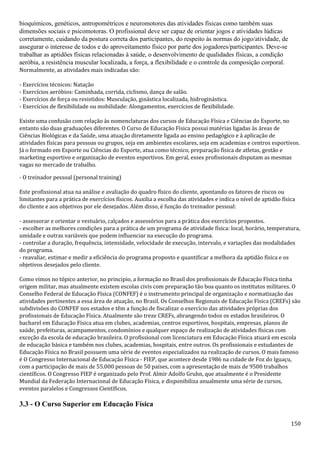 150
bioquímicos, genéticos, antropométricos e neuromotores das atividades físicas como também suas
dimensões sociais e psicomotoras. O profissional deve ser capaz de orientar jogos e atividades lúdicas
corretamente, cuidando da postura correta dos participantes, do respeito às normas do jogo/atividade, de
assegurar o interesse de todos e do aproveitamento físico por parte dos jogadores/participantes. Deve-se
trabalhar as aptidões físicas relacionadas à saúde, o desenvolvimento de qualidades físicas, a condição
aeróbia, a resistência muscular localizada, a força, a flexibilidade e o controle da composição corporal.
Normalmente, as atividades mais indicadas são:
- Exercícios técnicos: Natação
- Exercícios aeróbios: Caminhada, corrida, ciclismo, dança de salão.
- Exercícios de força ou resistidos: Musculação, ginástica localizada, hidroginástica.
- Exercícios de flexibilidade ou mobilidade: Alongamentos, exercícios de flexibilidade.
Existe uma confusão com relação às nomenclaturas dos cursos de Educação Física e Ciências do Esporte, no
entanto são duas graduações diferentes. O Curso de Educação Física possui matérias ligadas às áreas de
Ciências Biológicas e da Saúde, uma atuação diretamente ligada ao ensino pedagógico e à aplicação de
atividades físicas para pessoas ou grupos, seja em ambientes escolares, seja em academias e centros esportivos.
Já o formado em Esporte ou Ciências do Esporte, atua como técnico, preparação física de atletas, gestão e
marketing esportivo e organização de eventos esportivos. Em geral, esses profissionais disputam as mesmas
vagas no mercado de trabalho.
- O treinador pessoal (personal training)
Este profissional atua na análise e avaliação do quadro físico do cliente, apontando os fatores de riscos ou
limitantes para a prática de exercícios físicos. Auxilia a escolha das atividades e indica o nível de aptidão física
do cliente e aos objetivos por ele desejados. Além disso, é função do treinador pessoal:
- assessorar e orientar o vestuário, calçados e assessórios para a prática dos exercícios propostos.
- escolher as melhores condições para a prática de um programa de atividade física: local, horário, temperatura,
umidade e outras variáveis que podem influenciar na execução do programa.
- controlar a duração, frequência, intensidade, velocidade de execução, intervalo, e variações das modalidades
do programa.
- reavaliar, estimar e medir a eficiência do programa proposto e quantificar a melhora da aptidão física e os
objetivos desejados pelo cliente.
Como vimos no tópico anterior, no principio, a formação no Brasil dos profissionais de Educação Física tinha
origem militar, mas atualmente existem escolas civis com preparação tão boa quanto os institutos militares. O
Conselho Federal de Educação Física (CONFEF) é o instrumento principal de organização e normatização das
atividades pertinentes a essa área de atuação, no Brasil. Os Conselhos Regionais de Educação Física (CREFs) são
subdivisões do CONFEF nos estados e têm a função de fiscalizar o exercício das atividades próprias dos
profissionais de Educação Física. Atualmente são treze CREFs, abrangendo todos os estados brasileiros. O
bacharel em Educação Física atua em clubes, academias, centros esportivos, hospitais, empresas, planos de
saúde, prefeituras, acampamentos, condomínios e qualquer espaço de realização de atividades físicas com
exceção da escola de educação brasileira. O profissional com licenciatura em Educação Física atuará em escola
de educação básica e também nos clubes, academias, hospitais, entre outros. Os profissionais e estudantes de
Educação Física no Brasil possuem uma série de eventos especializados na realização de cursos. O mais famoso
é O Congresso Internacional de Educação Física - FIEP, que acontece desde 1986 na cidade de Foz do Iguaçu,
com a participação de mais de 55.000 pessoas de 50 países, com a apresentação de mais de 9500 trabalhos
científicos. O Congresso FIEP é organizado pelo Prof. Almir Adolfo Gruhn, que atualmente é o Presidente
Mundial da Federação Internacional de Educação Física, e disponibiliza anualmente uma série de cursos,
eventos paralelos e Congressos Científicos.
3.3 - O Curso Superior em Educação Física
 
