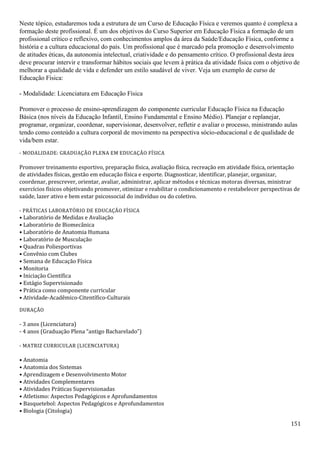 151
Neste tópico, estudaremos toda a estrutura de um Curso de Educação Física e veremos quanto é complexa a
formação deste profissional. É um dos objetivos do Curso Superior em Educação Física a formação de um
profissional crítico e reflexivo, com conhecimentos amplos da área da Saúde/Educação Física, conforme a
história e a cultura educacional do país. Um profissional que é marcado pela promoção e desenvolvimento
de atitudes éticas, da autonomia intelectual, criatividade e do pensamento crítico. O profissional desta área
deve procurar intervir e transformar hábitos sociais que levem à prática da atividade física com o objetivo de
melhorar a qualidade de vida e defender um estilo saudável de viver. Veja um exemplo de curso de
Educação Física:
- Modalidade: Licenciatura em Educação Física
Promover o processo de ensino-aprendizagem do componente curricular Educação Física na Educação
Básica (nos níveis da Educação Infantil, Ensino Fundamental e Ensino Médio). Planejar e replanejar,
programar, organizar, coordenar, supervisionar, desenvolver, refletir e avaliar o processo, ministrando aulas
tendo como conteúdo a cultura corporal de movimento na perspectiva sócio-educacional e de qualidade de
vida/bem estar.
- MODALIDADE: GRADUAÇÃO PLENA EM EDUCAÇÃO FÍSICA
Promover treinamento esportivo, preparação física, avaliação física, recreação em atividade física, orientação
de atividades físicas, gestão em educação física e esporte. Diagnosticar, identificar, planejar, organizar,
coordenar, prescrever, orientar, avaliar, administrar, aplicar métodos e técnicas motoras diversas, ministrar
exercícios físicos objetivando promover, otimizar e reabilitar o condicionamento e restabelecer perspectivas de
saúde, lazer ativo e bem estar psicossocial do indivíduo ou do coletivo.
- PRÁTICAS LABORATÓRIO DE EDUCAÇÃO FÍSICA
• Laboratório de Medidas e Avaliação
• Laboratório de Biomecânica
• Laboratório de Anatomia Humana
• Laboratório de Musculação
• Quadras Poliesportivas
• Convênio com Clubes
• Semana de Educação Física
• Monitoria
• Iniciação Científica
• Estágio Supervisionado
• Prática como componente curricular
• Atividade-Acadêmico-Citentífico-Culturais
DURAÇÃO
- 3 anos (Licenciatura)
- 4 anos (Graduação Plena “antigo Bacharelado”)
- MATRIZ CURRICULAR (LICENCIATURA)
• Anatomia
• Anatomia dos Sistemas
• Aprendizagem e Desenvolvimento Motor
• Atividades Complementares
• Atividades Práticas Supervisionadas
• Atletismo: Aspectos Pedagógicos e Aprofundamentos
• Basquetebol: Aspectos Pedagógicos e Aprofundamentos
• Biologia (Citologia)
 